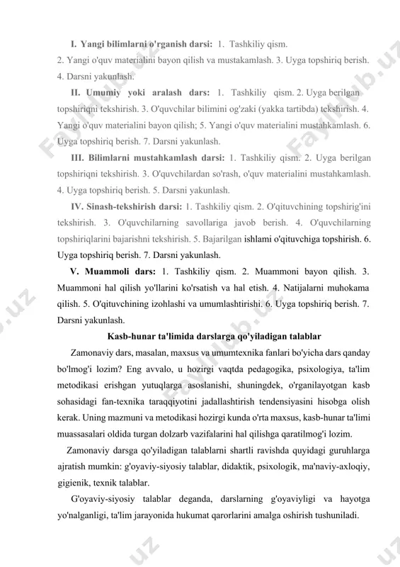 sh; · darsning maqsad va vazifalarini belgilash, asosiy va ikkinchi darajali vazifalarni ajratib olish; · umuman va har bir struktura element! uchun o'quv materialini belgilab olish, o'qituvchi o'quv materialini tanlashda darsning maqsadi, kasb xususiyati, fan-texnika taraqqiyotining yutuqlarini e'tiborga olish; asosiy didaktik tamoyillari va hozirgi zamon ishlab chiqarish talablarini hisobga olish; - ta'limning maqbul metod va usullarini tanlash. metodlar o'rganiladigan predmetning maqsadi, specifikasi, ta'limning tagbul sharoitlarini hisobga olib tanlanadi. — zarur ko'rgazmali qurollar va ta'limning o'qitish vositalarini tanlash. darsda o'quvchilarning jamoaviy va individual ish formalarini birga to'g'ri qo'shib olib borish zarur. o'qituvchi o'quvchilarga tayyor bilimlarnigina berib qolmay, balki ularni mustaqil ravishda bilimlarini to'ldirish va chuqurlashtirishga o'rgatish, darsning barcha bosqichlarida bilish faoliyati va faollikni shaxsiy hamda yosh xususiyatlarini hisobga olgan holda rivojlantirish kerak. dars paytida o'quvchilarning o'rganilayotgan materialni o'zlashtirish darajasini doimiy nazorat qilish, ya'ni qaytish aloqasini o'matish zarur. psixologik talablar quyidagilardan iborat: pedagoglar o'quvchilarning individual, yosh va psixologik xususiyatlarini hisobga olishlari kerak. …