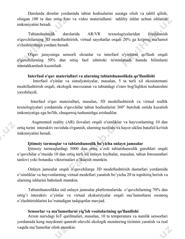 rini innovatsion texnologiyalar asosida tashkil etishning zamonaviy usullari darslarda dronlar yordamida tabiat hodisalarini suratga olish va tahlil qilish, olingan 100 ta dan ortiq foto va video materiallarni tahliliy ishlar uchun ishlatish imkoniyatini beradi. tabiatshunoslik darslarida ar/vr texnologiyalaridan foydalanish o'quvchilarning 3d modellashtirish, virtual sayohatlar orqali 20% ga ko'proq ma'lumot o'zlashtirishiga yordam beradi. o'quv jarayoniga sensorli ekranlar va interfaol o'yinlarni qo'llash orqali o'quvchilarning 50% dan ortiq faol ishtiroki ta'minlanadi hamda bilimlarni mustahkamlash kuzatiladi. interfaol o'quv materiallari va ularning tabiatshunoslikda qo'llanilishi interfaol o'yinlar va simulyatsiyalar, masalan, 5 ta turli xil ekosistemani modellashtirish orqali, ekologik muvozanat va tabiatdagi o'zaro bog'liqlikni tushunishni yaxshilaydi. interfaol o'quv materiallari, masalan, 3d modellashtirish va virtual reallik texnologiyalari yordamida o'quvchilar tabiat hodisalarini 360° burchak ostida kuzatish imkoniyatiga ega bo'lib, chuqurroq tushunishga erishadilar. augmented reality (ar) ilovalari orqali o'simliklar va hayvonlarning 10 dan ortiq turini interaktiv ravishda o'rganish, ularning tuzilishi va hayot siklini batafsil ko'rish imkoniyatini beradi. ijtimoiy tarmoqlar va tabiatshunoslik …