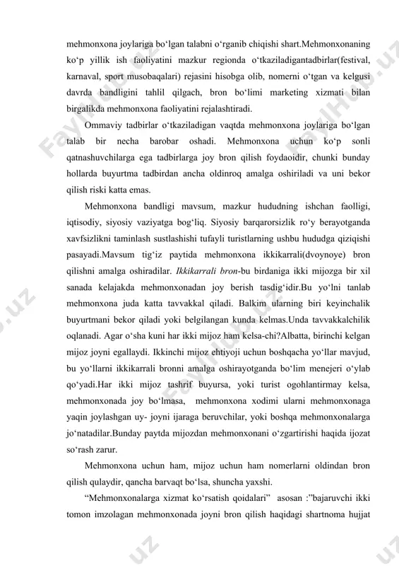 nxona joylariga bo‘lgan talab bir necha barobar oshadi. mehmonxona uchun ko‘p sonli qatnashuvchilarga ega tadbirlarga joy bron qilish foydaoidir, chunki bunday hollarda buyurtma tadbirdan ancha oldinroq amalga oshiriladi va uni bekor qilish riski katta emas. mehmonxona bandligi mavsum, mazkur hududning ishchan faolligi, iqtisodiy, siyosiy vaziyatga bog‘liq. siyosiy barqarorsizlik ro‘y berayotganda xavfsizlikni taminlash sustlashishi tufayli turistlarning ushbu hududga qiziqishi pasayadi.mavsum tig‘iz paytida mehmonxona ikkikarrali(dvoynoye) bron qilishni amalga oshiradilar. ikkikarrali bron-bu birdaniga ikki mijozga bir xil sanada kelajakda mehmonxonadan joy berish tasdig‘idir.bu yo‘lni tanlab mehmonxona juda katta tavvakkal qiladi. balkim ularning biri keyinchalik buyurtmani bekor qiladi yoki belgilangan kunda kelmas.unda tavvakkalchilik oqlanadi. agar o‘sha kuni har ikki mijoz ham kelsa-chi?albatta, birinchi kelgan mijoz joyni egallaydi. ikkinchi mijoz ehtiyoji uchun boshqacha yo‘llar mavjud, bu yo‘llarni ikkikarrali bronni amalga oshirayotganda bo‘lim menejeri o‘ylab qo‘yadi.har ikki mijoz tashrif buyursa, yoki turist ogohlantirmay kelsa, mehmonxonada joy bo‘lmasa, mehmonxona xodimi ularni mehmonxonaga yaqin joylashgan uy- joyni ijaraga …