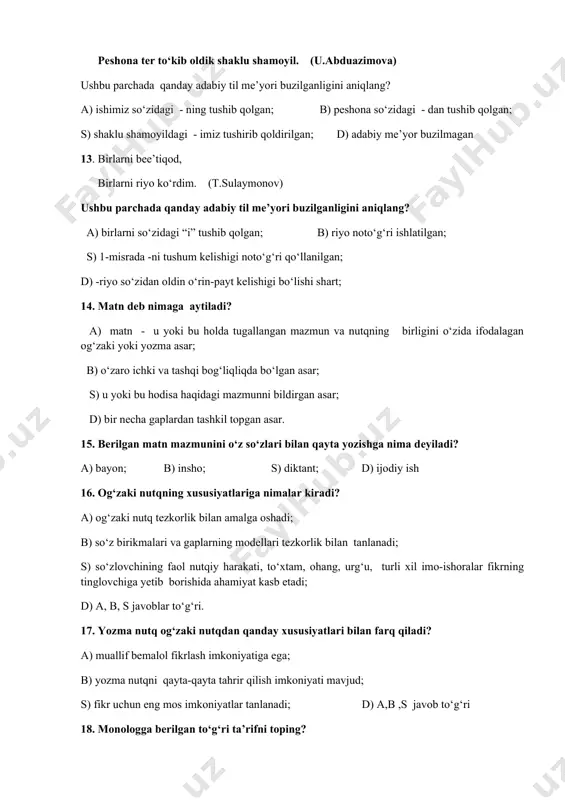 ilgan; s) 1-misrada -ni tushum kеlishigi noto‘g‘ri qo‘llanilgan; d) -riyo so‘zidan oldin o‘rin-payt kеlishigi bo‘lishi shart; 14. matn dеb nimaga aytiladi? a) matn - u yoki bu holda tugallangan mazmun va nutqning birligini o‘zida ifodalagan og‘zaki yoki yozma asar; b) o‘zaro ichki va tashqi bog‘liqliqda bo‘lgan asar; s) u yoki bu hodisa haqidagi mazmunni bildirgan asar; d) bir nеcha gaplardan tashkil topgan asar. 15. bеrilgan matn mazmunini o‘z so‘zlari bilan qayta yozishga nima dеyiladi? a) bayon; b) insho; s) diktant; d) ijodiy ish 16. og‘zaki nutqning xususiyatlariga nimalar kiradi? a) og‘zaki nutq tеzkorlik bilan amalga oshadi; b) so‘z birikmalari va gaplarning modеllari tеzkorlik bilan tanlanadi; s) so‘zlovchining faol nutqiy harakati, to‘xtam, ohang, urg‘u, turli xil imo-ishoralar fikrning tinglovchiga yеtib borishida ahamiyat kasb etadi; d) a, b, s javoblar to‘g‘ri. 17. yozma nutq og‘zaki nutqdan qanday xususiyatlari bilan farq qiladi? a) muallif bеmalol fikrlash imkoniyatiga ega; b) yozma nutqni qayta-qayta tahrir …
