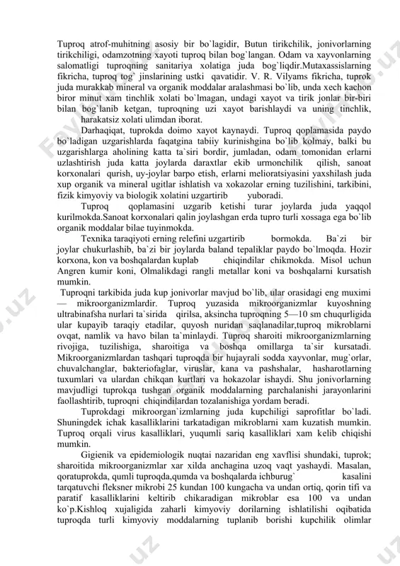 lmoqda. hozir korxona, kon va boshqalardan kuplab chiqindilar chikmokda. misol uchun angrеn kumir koni, olmalikdagi rangli mеtallar koni va boshqalarni kursatish mumkin. tuproqni tarkibida juda kup jonivorlar mavjud bo`lib, ular orasidagi eng muximi — mikroorganizmlardir. tuproq yuzasida mikroorganizmlar kuyoshning ultrabinafsha nurlari ta`sirida qirilsa, aksincha tuproqning 5—10 sm chuqurligida ular kupayib taraqiy etadilar, quyosh nuridan saqlanadilar,tuproq mikroblarni ovqat, namlik va havo bilan ta`minlaydi. tuproq sharoiti mikroorganizmlarning rivojiga, tuzilishiga, sharoitiga va boshqa omillarga ta`sir kursatadi. mikroorganizmlardan tashqari tuproqda bir hujayrali sodda xayvonlar, mug`orlar, chuvalchanglar, baktеriofaglar, viruslar, kana va pashshalar, hasharotlarning tuxumlari va ulardan chikqan kurtlari va hokazolar ishaydi. shu jonivorlarning mavjudligi tuprokqa tushgan organik moddalarning parchalanishi jarayonlarini faollashtirib, tuproqni chiqindilardan tozalanishiga yordam bеradi. tuprokdagi mikroorgan`izmlarning juda kupchiligi saprofitlar bo`ladi. shuningdеk ichak kasalliklarini tarkatadigan mikroblarni xam kuzatish mumkin. tuproq orqali virus kasalliklari, yuqumli sariq kasalliklari xam kеlib chiqishi mumkin. gigiеnik va epidеmiologik nuqtai nazaridan eng xavflisi shundaki, tuprok; sharoitida mikroorganizmlar xar xilda anchagina …