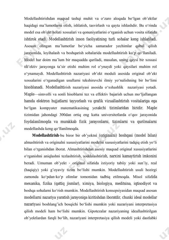 erning modeli –globus, osmon va undagi yulduzlar modeli–sayyoralar ekrani, pasportdagi suratni shu pasport egasining modeli deb qarash mumkin. modellashtirishdan maqsad tashqi muhit va o‘zaro aloqada bo‘lgan obʼektlar haqidagi maʼlumotlarni olish, ishlatish, tasvirlash va qayta ishlashdir. bu o‘rinda model esa obʼekt holati xossalari va qonuniyatlarini o‘rganish uchun vosita sifatida ishtirok etadi. modellashtirish inson faoliyatining turli sohalar keng ishlatiladi. asosan olingan maʼlumotlar bo‘yicha samarador yechimlar qabul qilish jarayonida, loyihalash va boshqarish sohalarida modellashtirish ko‘p qo‘llaniladi. model har doim maʼlum bir maqsadda quriladi, masalan, uning qaysi bir xossasi obʼektiv jarayonga taʼsir etishi muhim rol o‘ynaydi yoki qaysilari muhim rol o‘ynamaydi. modellashtirish nazariyasi obʼekt moduli asosida original obʼekt xossalarini o‘rganadigan usullarni tekshiruvchi ilmiy yo‘nalishning bir bo‘limi hisoblanadi. modellashtirish nazariyasi asosida o‘xshashlik nazariyasi yotadi. maple—simvolli va sonli hisoblarni tez va effektiv bajarish uchun mo‘ljallangan hamda elektron hujjatlarni tayyorlash va grafik vizuallashtirish vositalariga ega bo‘lgan kompyuter matematikasining yetakchi tizimlaridan biridir. maple tizimidan jahondagi 300dan ortiq eng …