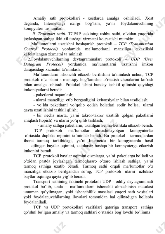 onini beradi. tcp protokoli baytlar oqimini qismlarga, ya’ni paketlarga bo’ladi va o’zidan pastda joylashgan tarmoqlararo o’zaro ishlash sathiga, ya’ni tarmoq sathiga uzatib beradi. tarmoq sathi orqali ma’lumotlar o’z manziliga etkazib berilgandan so’ng, tcp protokoli ularni uzluksiz baytlar oqimiga qayta yig’ib beradi. transport sathining ikkinchi protokoli udp - oddiy deytagrammali protokol bo’lib, unda – ma’lumotlarni ishonchli almashinish masalasi umuman qo’yilmagan, yoki ishonchlilik masalasi yuqori sath vositalari yoki foydalanuvchilarning ilovalari tomonidan hal qilinadigan hollarda foydalaniladi. tcp va udp protokollari vazifalari qatoriga transport sathiga qo’shni bo’lgan amaliy va tarmoq sathlari o’rtasida bog’lovchi bo’linma rolini bajarish vazifasi ham kiradi. transport sathi, amaliy protokoldan ma’lumotlarni u yoki bu sifat bilan uzatish topshirg’ini oladi, topshiriqni bajargandan so’ng esa unga bu hakida hisobot beradi. tcp va udp protokollari, ulardan pastroqda joylashgan tarmoq sathiga, tarmoqlardan iborat bo’lgan tarmoq orqali ma’lumotlarni erkin uzata oladigan, ammo unchalik ishonchli bo’lmagan vosita sifatida qaraydi. tcp va udp protokollarini amalga oshiradigan dasturiy modullar, …