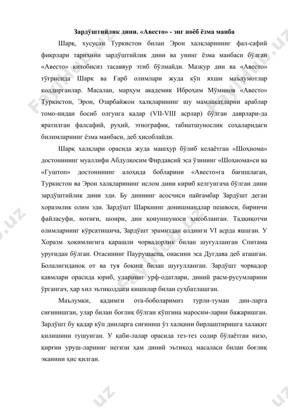 ан бўлган суҳбат, баҳслар натижасида зардўшт кўп худоликнинг зарарини тўла тушуниб етади ва йигирма ёшида ўзининг нортуясига миниб (зардўшт - сариқтуя эгаси демак-дир) қишлоқма-қишлоқ, шаҳарма-шаҳар кезиб юриб, яккахудо-лик ғоясини тарғиб этади. у уч ўғил, уч қизи билан оиласини хавф остида колдириб, ягона худо - ахурамазда ҳақидаги таълимотларни, тасаввурларни шакллантириб тартибга солади. у қабила, уруғчилик эътиқодларига қарши якка худолик ғоя-сини тарғиб қилишни асосий мақсад қилиб қўяди. бу ишда зардўшт инсон руҳиятига яқин турадиган халқ шеъриятидан усталик билан фойдаланган. зардўшт илгари сурган ғоянинг асосини икки босқич ташкил қилади: мутлоқ ғоя - ахурамаз-данинг яккаю-ягоналигини тан олиш. яхшилик билан ёмонлик, ростгўйлик билан ёлғончилик, зулмат билан нур ўртасидаги доимий кураш ҳақидаги таълимот. зардўшт таълимоти тобора халққа кучли таъсир ўтказаётганини сезган мухолифлари унга қарши қатъий курашга киришадилар. ҳаёти хавф остида қолган зардўшт бир гуруҳ тарафдорлари билан эронга қочиб ўтади ва ўз таълимотини узил-кесил шакллантиради. зардўшт шоҳ гуштаспнинг вазири фрашаштраннинг қизи кавовига уйланган бўлиб, унинг иставатра, урвататнара, …