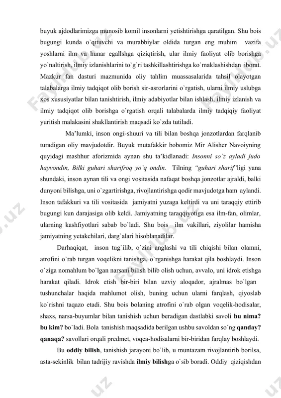 ilmiy izlanishlarini to`g`ri tashkillashtirishga ko`maklashishdan iborat. mazkur fan dasturi mazmunida oliy tahlim muassasalarida tahsil olayotgan talabalarga ilmiy tadqiqot olib borish sir-asrorlarini o`rgatish, ularni ilmiy uslubga xos xususiyatlar bilan tanishtirish, ilmiy adabiyotlar bilan ishlash, ilmiy izlanish va ilmiy tadqiqot olib borishga o`rgatish orqali talabalarda ilmiy tadqiqiy faoliyat yuritish malakasini shakllantirish maqsadi ko`zda tutiladi. ma’lumki, inson ongi-shuuri va tili bilan boshqa jonzotlardan farqlanib turadigan oliy mavjudotdir. buyuk mutafakkir bobomiz mir alisher navoiyning quyidagi mashhur aforizmida aynan shu ta’kidlanadi: insonni so`z ayladi judo hayvondin, bilki guhari sharifroq yo`q ondin. tilning “guhari sharif”ligi yana shundaki, inson aynan tili va ongi vositasida nafaqat boshqa jonzotlar ajraldi, balki dunyoni bilishga, uni o`zgartirishga, rivojlantirishga qodir mavjudotga ham aylandi. inson tafakkuri va tili vositasida jamiyatni yuzaga keltirdi va uni taraqqiy ettirib bugungi kun darajasiga olib keldi. jamiyatning taraqqiyotiga esa ilm-fan, olimlar, ularning kashfiyotlari sabab bo`ladi. shu bois ilm vakillari, ziyolilar hamisha jamiyatning yetakchilari, darg`alari hisoblanadilar. darhaqiqat, inson tug`ilib, …