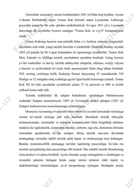 rivojlanishi bilan tobora ko`p sonli korxonalar turistlarga xizmat ko`rsatish tizimiga jalb etila boshladi. murakkab turistik ehtiyojlar mehmonxonalar, restoranlar va transport kompaniyalari bilan birgalikda reklama, madaniy-ko`ngilocharlik, kommunal-maishiy, axborot, sug`urta, ekskursion firmalar tomonidan qondirioishi ko`zda tutilgan. biroq turistik mavsum davomida mintaqadagi xizmatlar taklifi turistik talab hajmi va strukturasiga mos kelmagan. bunday nomutanosiblik mintaqaga turistlar oqimining pasayishiga, ba’zida esa turistlar qiziqishining ham pasayishiga olib kelardi. shu sababli turistik firmalarning ixtisoslashuvi rivojlana boshladi. ayrim firmalar yangi mintaqalarni o`zlashtirgan va xizmatlar paketini butlagan holda yangi turizm turlarini izlab topish va shakllantirishga ixtisoslashgan, ya’ni turoperatorga aylangan. boshqalar asosiy e’tiborni turistik mahsulotni ilgari surish shakllariga, reklamaga, sotuvni rag`batlantirish vositalariga qaratgan, ya’ni turagentlik faoliyatiga ixtisoslashgan. xxi asr - ommaviy turizm asridir. oxirgi yillarda turizm biznesida aholining barcha ijtimoiy guruhlari ehtiyojlarini qondirish yetakchi strategiyaga aylangan. ko`plab mamlakatlarda davlat siyosati, ijtimoiy faollik, transportning rivojlanishi, fan-texnika taraqqiyoti, iqtisodiy foyda shunga xizmat qiladiki, aholining barcha qatlamlari: yoshlar, xizmatchilar, ziyolilar ham sayohat qila …
