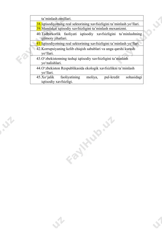 xorijiy modellari. o‘zbekistonda iqtisodiy xavfsizlikni ta’minlash borasida amalga oshirilayotgan chora-tadbirlar. 37. mintaqalar iqtisodiy xavfsizligining zamonaviy xolati va uni ta’minlash omillari. 38. iqtisodiyotning real sektorining xavfsizligini ta’minlash yo‘llari. 39. mamlakat iqtisodiy xavfsizligini ta’minlash mexanizmi. 40. tadbirkorlik faoliyati iqtisodiy xavfsizligini ta’minlashning ijtimoiy jihatlari. 41. iqtisodiyotning real sektorining xavfsizligini ta’minlash yo‘llari. 42. korrupsiyaning kelib chiqish sabablari va unga qarshi kurash yo‘llari. 43. o‘zbekistonning tashqi iqtisodiy xavfsizligini ta’minlash yo‘nalishlari. 44. o‘zbekiston respublikasida ekologik xavfsizlikni ta’minlash yo‘llari. 45. xo‘jalik faoliyatining moliya, pul-kredit sohasidagi iqtisodiy xavfsizligi.