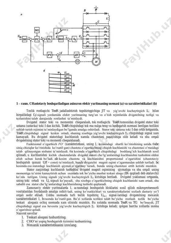 nishni silliqlash va sxemaning kuchli tokli qismidagi reaktiv energiyani kerakli tarzda aylanishni ta’minlaydi. invertor impulьs kengligi bo’yicha modulyatsiya rejimida ishlaydi va filьtr chiqishidagi rostlanmaydigan o’zgarmas tok kuchlanishini dvigatel m statoridagi chastotasi va amplitudasi bo’yicha rostlanadigan kuchlanishga o’zgartiradi. elektr yuritmaning kuchli tokli sxemasi noreversiv bo’lib, unda elektrik to’xtatish ko’zda tutilmagan. invertorni boshqarish, chastota o’zgartkichning chiqishidagi chastotasi va kuchlanishi qiymatlarini aniqlovchi fb va ub signallar orqali amalga oshiriladi. ushbu signallar boshqarish sxemasida shakllantiriladi. uning tarkibiga tezlik rostlagichi tezr, tok rostlagichi tokr, tezlik tt va tok td datchiklari, yig’uvchi kuchaytirgichlar σ1 va σ2 (proportsional rostlagichlar), tezr signalini chegaralash bloki chb, funktsional o’zgartirgich fo’ va jadallashtirish topshiriqgichi jt kiradi. 1 – rasm. chastotaviy boshqariladigan asinxron elektr yuritmaning sxemasi (a) va xarakteristikalari (b) tezlik rostlagichi tezr jadallashtirish topshiriqgichiga jt va yig’uvchi kuchaytirgich σ1 bilan birgalikdagi f signali yordamida elektr yuritmaning turg’un va o’tish rejimlarida dvigatelning tezligi va tezlanishini talab darajasida rostlashni ta’minlaydi. dvigatel stator toki …