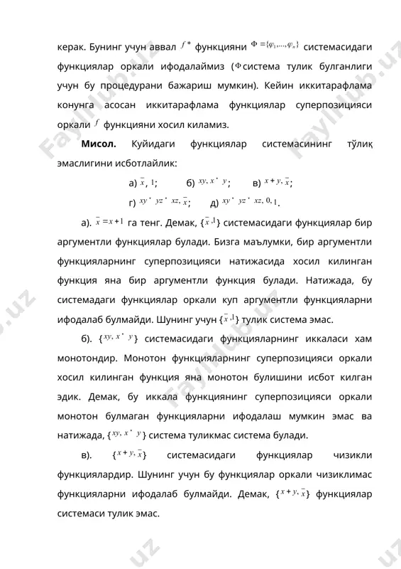 . б). {} системасидаги функцияларнинг иккаласи хам монотондир. монотон функцияларнинг суперпозицияси оркали хосил килинган функция яна монотон булишини исбот килган эдик. демак, бу иккала функциянинг суперпозицияси оркали монотон булмаган функцияларни ифодалаш мумкин эмас ва натижада, {} система туликмас система булади. в). {} cистемасидаги функциялар чизикли функциялардир. шунинг учун бу функциялар оркали чизиклимас функцияларни ифодалаб булмайди. демак, {} функциялар системаси тулик эмас. г). {} системасидаги функциялар уз-узига иккитарафлама функциялардир. бу функцияларнинг суперпозициясидан хосил килинган хар кандай функция хам уз-узига иккитарафлама функция булади. демак, {} функциялар системаси тулик эмас. д). {} системадаги функцияларнинг хаммаси монотон функциялар булади. монотон эмас функциялар бу системадаги функциялар оркали ифодаланмайди. демак, {} система тулик эмас. шундай килиб, юкорида келтирилган масала ечимининг анализидан куйидаги хулоса келиб чикади. берилган функциялар системасининг тулик эмаслигини исботлаш учун системадаги функцияларнинг шундай умумий хусусиятини топиш керакки, бу хусусият функциялар суперпозицияси натижасида саклансин. хакикатан хам, у вактда бундай хусусиятга эга булмаган функцияни системадаги функциялар …