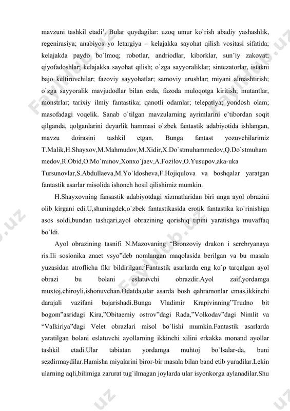 muxtoj,chiroyli,ishonuvchan.odatda,ular asarda bosh qahramonlar emas,ikkinchi darajali vazifani bajarishadi.bunga vladimir krapivinning”trudno bit bogom”asridagi kira,”obitaemiy ostrov”dagi rada,”volkodav”dagi nimlit va “valkiriya”dagi velet obrazlari misol bo`lishi mumkin.fantastik asarlarda yaratilgan bolani eslatuvchi ayollarning ikkinchi xilini erkakka monand ayollar tashkil etadi.ular tabiatan yordamga muhtoj bo`lsalar-da, buni sezdirmaydilar.hamisha miyalarini biror-bir masala bilan band etib yuradilar.lekin ularning aqli,bilimiga zarurat tug`ilmagan joylarda ular isyonkorga aylanadilar.shu muallifning “gospoja yastrab”asridagi merion bredlini misol qilib keltirish mumkin. ayollarning navbatdagi turini ayol-qurbon obrazi tashkil etadi.ular o`zlaridagi azob-uqubatlarga andarmon bo`lib yashaydilar.muhabbatga ham xususiy mulkka ham qaragandek qarashadi.bu toifadagi ayollar erkaklar bilan bir safda turishni afzal ko`rishadi.bu toifadagi ayollarga ayol-ota-ona kiradi.ular bolalarni himoya qiladilar.o`zlarida buning uchun zarur kuch ham topadilar. bular erni er qiladigan toifadagi ayollardir. bu toifadagi ayollarga fantastik asarlarda ehtiyoj kuchliroq.h.shayxov ijodiga xos xususiyatlardan yana biri-u mana shu fantastik adabiyot mundarijasida mavjud ayollar obrazining tipini yaratishga muvaffaq bo`ldi.”jodugarning eri” fantastik qissasidagi firqa rahbari ayra buning yorqin misoli. u asardagi etakchi obraz ikki marta …