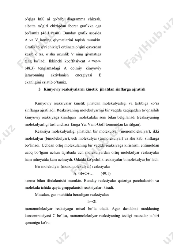 ratura o’rtasidagi bog’lanishni quyidagi empirik formula orqali ifodaladi: ℓ (48.3) bu tenglamadan ko’rinib turibdiki, reaksiya tezligi doimiysining logarifmi absolyut temperaturaning teskari qiymatiga bog’liq; agar absissalar o’qiga 1/т ni, ordinatalar o’qiga ink ni qo’yib, diagramma chizsak, albatta to’g’ri chiziqdan iborat grafikka ega bo’lamiz (48.1 rasm). bunday grafik asosida a va v larning qiymatlarini topish mumkin. grafik to’g’ri chizig’i ordinata o’qini qayerdan kesib o’tsa, o’sha uzunlik v ning qiymatiga teng bo’ladi. ikkinchi koeffitsiyent (48.3) tenglamadagi a doimiy kimyoviy jarayonning aktivlanish energiyasi e ekanligini eslatib o’tamiz. 3. kimyoviy reaksiyalarni kinetik jihatdan sinflarga ajratish kimyoviy reaksiyalar kinetik jihatdan molekulyarligi va tartibiga ko’ra sinflarga ajratiladi. reaksiyaning molekulyarligi bir vaqtda xaqiqatdan to’qnashib kimyoviy reaksiyaga kirishgan molekulalar soni bilan belgilanadi (reaksiyaning molekulyarligi tushunchasi fanga ya. vant-goff tomonidan kiritilgan). reaksiya molekulyarligi jihatidan bir molekulyar (monomolekulyar), ikki molekulyar (bimolekulyar), uch molekulyar (trimolekulyar) va shu kabi sinflarga bo’linadi. uchdan ortiq molekulaning bir vaqtda reaksiyaga kirishishi ehtimoldan uzoq bo’lgani uchun tajribada …