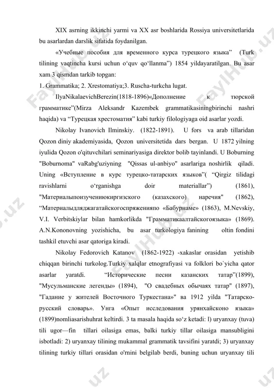 1897), "гадание у жителей восточного туркестана»" ва 1912 yilda "татарско-русский словарь». унга «опыт исследования урянхайсконо языка» (1899)nomliasarishuhrat keltirdi. 3 ta masala haqida so‘z ketadi: l) uryanxay (tuva) tili ugor—fin tillari oilasiga emas, balki turkiy tillar oilasiga mansubligini isbotladi: 2) uryanxay tilining mukammal grammatik tavsifini yaratdi; 3) uryanxay tilining turkiy tillari orasidan o'rnini belgilab berdi, buning uchun uryanxay tili grammalik qurilishini boshqa turkiy tillar (50 dan ziyod turkiy til) grammatik qurilishiga qiyoslab chiqdi. asar turkiy tillarining birinchi haqiqiy qiyosiy grammatikasidir. vasiliy alekseevich bogoroditskiy (1857-1941)“о преподавании русской грамматики в татарской школе” degan mavzuda ma'ruza qildi.v.a.bogoroditskiy-rossiyada eksperimental fonetika asoschilardan biri. u turkiy tillar fonetikasiga oid bir qator tadqiqotlar olib bordi. umumiy tilshunoslik mutaxassisi sifatida «oчерки по языковедениб и русскому языку»" asarini yaratdi. “этюды по татарскому и тюркскому языкознанию» (1933), "введение в татарское языкознание в связи с другими тюркскими языкми» "(1934) kabi asarlar yozdi. nikolay ivanovich ashmarin (1870-1933) asosan chuvash tili bo‘yicha tadqiqot ishlari …
