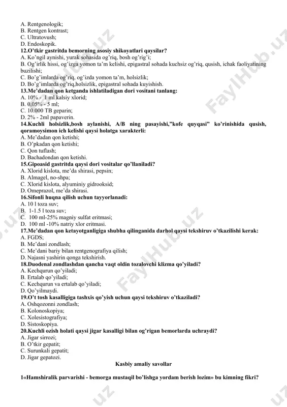 zon rentgenografiyasi. 10.najasni yashirin qonga tekshirishga bemorni tayyorlashda ovqat ratsionidan olib tashlanadi? a. manniy bo’tqasi; b. sut; c. go’sht; d. non. 11.irrigoskopiya bu …………….. tekshiruv usuli. a. rentgenologik; b. rentgen kontrast; c. ultratovush; d. endoskopik. 12.o’tkir gastritda bemorning asosiy shikoyatlari qaysilar? a. ko’ngil aynishi, yurak sohasida og’riq, bosh og’rig’i; b. og’irlik hissi, og’izga yomon ta’m kelishi, epigastral sohada kuchsiz og’riq, qusish, ichak faoliyatining buzilishi; c. bo’g’imlarda og’riq, og’izda yomon ta’m, holsizlik; d. bo’g’imlarda og’riq,holsizlik, epigastral sohada kuyishish. 13.me’dadan qon ketganda ishlatiladigan dori vositani tanlang: a. 10% - 1 ml kalsiy xlorid; b. 0,05% - 5 ml; c. 10.000 tb geparin; d. 2% - 2ml papaverin. 14.kuchli holsizlik,bosh aylanishi, a/b ning pasayishi,”kofe quyqasi” ko’rinishida qusish, qoramoysimon ich kelishi qaysi holatga xarakterli: a. me’dadan qon ketishi; b. o’pkadan qon ketishi; c. qon tuflash; d. bachadondan qon ketishi. 15.gipoasid gastritda qaysi dori vositalar qo’llaniladi? a. xlorid kislota, me’da shirasi, pepsin; b. almagel, no-shpa; …
