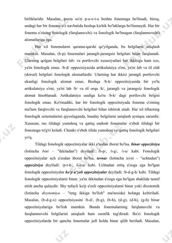 so'z va so'z formalarini tashkil etuvchi fonemalarni go'yo g'ishtlarni yonma-yon qo'ygandek ko'rinishga ega sifatida tasvir qilish mumkin emas. chunki fonemalar bir-biriga birikish jarayonida har xil o'zgarishlarga uchraydi (ularni yuqorida ko'rib o'tgan edik). fonemalar tilning eng kichik bo'linmas segment birliklaridir. masalan, paxta so'zi p-a-x-t-a beshta fonemaga bo'linadi, biroq, undagi har bir fonema o'z navbatida boshqa kichik bo'laklarga bo'linmaydi. har bir fonema o'zining fonologik (farqlanuvchi) va fonologik bo'lmagan (farqlanmov​chi) alomatlariga ega. har xil fonemalarni qarama-qarshi qo'yilganda, bu belgilarni aniqlash mumkin. masalan, (b-p) fonemalari jarangli-jarangsiz belgilari bilan farqlanadi. ularning qolgan belgilari lab- va portlovchi xususiyatlari har ikkisiga ham xos, ya'ni fonologik emas. /b-d/ oppozi​siyasida artikulatsiya o'rni, ya'ni lab va til oldi (dorsal) belgilari fonologik alomatlardir. ularning har ikkisi jarangli portlovchi ekanligi fonologik alomat emas. boshqa /b-k/ oppozitsiyasida bir yo'la artikulatsiya o'rni, ya'ni lab /b/ va til orqa /k/, jarangli va jarangsiz fonologik alomat hisoblanadi. artikulatsiya usuliga ko'ra /b-k/ dagi portlovchi belgisi fonologik emas. …