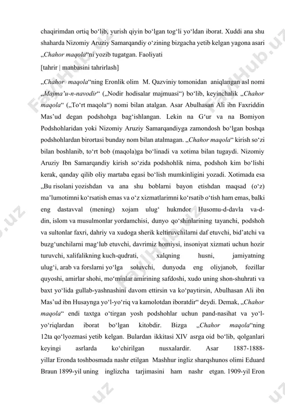 xizmati uchun hozir turuvchi, xalifalikning kuch-qudrati, xalqning husni, jamiyatning ulug‘i, arab va forslarni yo‘lga soluvchi, dunyoda eng oliyjanob, fozillar quyoshi, amirlar shohi, moʻminlar amirining safdoshi, xudo uning shon-shuhrati va baxt yo‘lida gullab-yashnashini davom ettirsin va ko‘paytirsin, abulhasan ali ibn mas’ud ibn husaynga yo‘l-yo‘riq va kamolotdan iboratdir“ deydi. demak, „chahor maqola“ endi taxtga o‘tirgan yosh podshohlar uchun pand-nasihat va yo‘l-yo‘riqlardan iborat bo‘lgan kitobdir. bizga „chahor maqola“ning 12ta qo‘lyozmasi yetib kelgan. bulardan ikkitasi xiv asrga oid boʻlib, qolganlari keyingi asrlarda ko‘chirilgan nusxalardir. asar 1887-1888-yillar eronda toshbosmada nashr etilgan mashhur ingliz sharqshunos olimi eduard braun 1899-yil uning inglizcha tarjimasini ham nashr etgan. 1909-yil eron olimi mirzo muhammad qazviniy „chahor maqola“ning tanqidiy matnini leydenda nashr ettirdi. bu nashrga ilmiy-tadqiqiy so‘z boshi va izohlar ham ilova qilingan. so‘z boshida nizomiy aruziy samarqandiyning tarjimayi holi ilmiy asosda yoritib berilgan. m. qazviniy asarning haqiqiy nomi „majmaʼu-n-navodir“ („nodir hodisalar majmuasi“) ekanini ham ilmiy asosda isbotlab bergan. „chahor maqola“ …