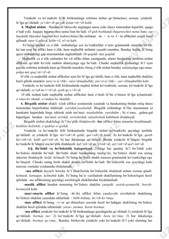 tili nuqtai nazaridan ularni morfemalarga ajratib bo‘lmaydi: tuzatmoq, surishtirmoq, uzatmoq kabi. ayrim fe’llarda orttirma nisbat ko‘rsatkichini boshqa nisbat ko‘rsatkichi bilan almashtirish mumkin: uyg‘ot- uyg‘on, yupat- yupan kabi. lekin bu fe’llar ham hozirgi til nuqtai nazaridan morfemalarga bo‘linmaydi. yetakchi va ko‘makchi fe’lli birikmalarga orttirma nisbat qo‘shimchasi, asosan, yetakchi fe’lga qo‘shiladi: ye+dir+ib qo‘ydi, aylan+tir+ib keldi. 4. majhul nisbat. harakat to‘ldiruvchi anglatgan narsa yoki shaxs tomonidan bajarilib, egaga o‘tadi yoki haqiqiy bajaruvchisi noma’lum bo‘ladi: o‘qish boshlandi (bajaruvchisi noma’lum), yer haydaldi (harakat bajaruvchisi traktorchilar).bu nisbatan -in / -n va -l / in affikslari orqali hosil qilinadi: tara+l, ulu+n, keltir+il, ol+in kabi. fe’lning majhul va o‘zlik nisbatlariga xos ko‘rsatkichlar o‘zaro grammatik omonim bo‘lib, ba’zan ayni bir affiks ham o‘zlik, ham majhullik nisbatni yasashi mumkin. bunday holda, fe’lning qaysi nisbatdaligi gap mazmunidan anglashiladi: ot qoqildi- mix qoqildi. majhullik va o‘zlik nisbatlari bir xil affiks bilan yasalganda, ularni farqlashda orttirma nisbat affiksini qo‘shib ko‘rish muhim ahamiyatga ega …