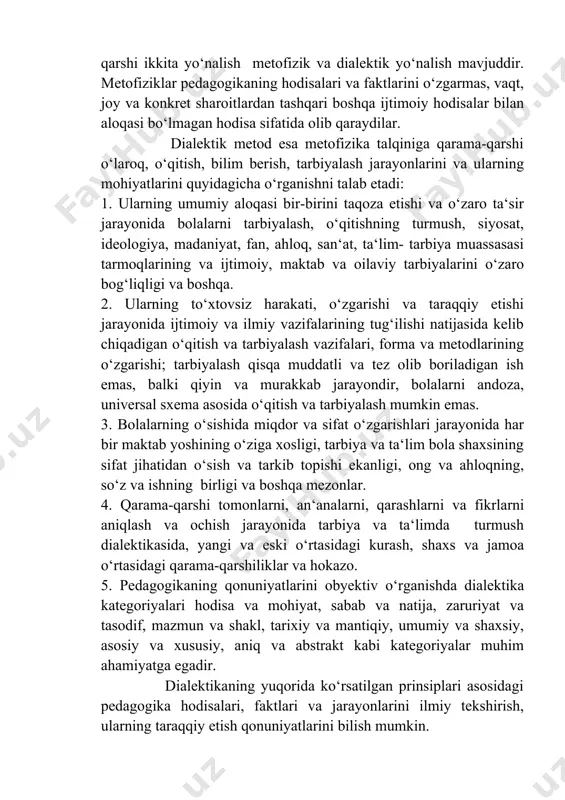 tug‘ilishi natijasida kelib chiqadigan o‘qitish va tarbiyalash vazifalari, forma va metodlarining o‘zgarishi; tarbiyalash qisqa muddatli va tez olib boriladigan ish emas, balki qiyin va murakkab jarayondir, bolalarni andoza, universal sxema asosida o‘qitish va tarbiyalash mumkin emas. 3. bolalarning o‘sishida miqdor va sifat o‘zgarishlari jarayonida har bir maktab yoshining o‘ziga xosligi, tarbiya va ta‘lim bola shaxsining sifat jihatidan o‘sish va tarkib topishi ekanligi, ong va ahloqning, so‘z va ishning birligi va boshqa mezonlar. 4. qarama-qarshi tomonlarni, an‘analarni, qarashlarni va fikrlarni aniqlash va ochish jarayonida tarbiya va ta‘limda turmush dialektikasida, yangi va eski o‘rtasidagi kurash, shaxs va jamoa o‘rtasidagi qarama-qarshiliklar va hokazo. 5. pedagogikaning qonuniyatlarini obyektiv o‘rganishda dialektika kategoriyalari hodisa va mohiyat, sabab va natija, zaruriyat va tasodif, mazmun va shakl, tarixiy va mantiqiy, umumiy va shaxsiy, asosiy va xususiy, aniq va abstrakt kabi kategoriyalar muhim ahamiyatga egadir. dialektikaning yuqorida ko‘rsatilgan prinsiplari asosidagi pedagogika hodisalari, faktlari va jarayonlarini ilmiy tekshirish, ularning taraqqiy …