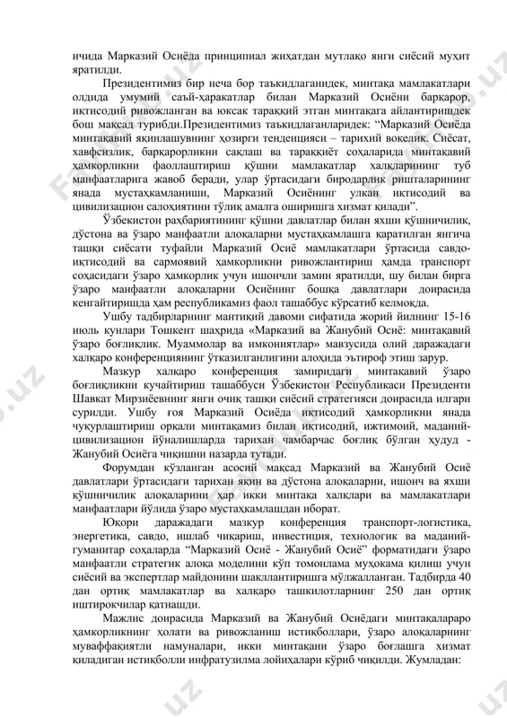 ал жиҳатдан мутлақо янги сиёсий муҳит яратилди. президентимиз бир неча бор таъкидлаганидек, минтақа мамлакатлари олдида умумий саъй-ҳаракатлар билан марказий осиёни барқарор, иқтисодий ривожланган ва юксак тараққий этган минтақага айлантиришдек бош мақсад турибди.президентимиз таъкидлаганларидек: “марказий осиёда минтақавий яқинлашувнинг ҳозирги тенденцияси – тарихий воқелик. сиёсат, хавфсизлик, барқарорликни сақлаш ва тараққиёт соҳаларида минтақавий ҳамкорликни фаоллаштириш қўшни мамлакатлар халқларининг туб манфаатларига жавоб беради, улар ўртасидаги биродарлик ришталарининг янада мустаҳкамланиши, марказий осиёнинг улкан иқтисодий ва цивилизацион салоҳиятини тўлиқ амалга оширишга хизмат қилади”. ўзбекистон раҳбариятининг қўшни давлатлар билан яхши қўшничилик, дўстона ва ўзаро манфаатли алоқаларни мустаҳкамлашга қаратилган янгича ташқи сиёсати туфайли марказий осиё мамлакатлари ўртасида савдо-иқтисодий ва сармоявий ҳамкорликни ривожлантириш ҳамда транспорт соҳасидаги ўзаро ҳамкорлик учун ишончли замин яратилди, шу билан бирга ўзаро манфаатли алоқаларни осиёнинг бошқа давлатлари доирасида кенгайтиришда ҳам республикамиз фаол ташаббус кўрсатиб келмоқда. ушбу тадбирларнинг мантиқий давоми сифатида жорий йилнинг 15-16 июль кунлари тошкент шаҳрида «марказий ва жанубий осиё: минтақавий ўзаро боғлиқлик. муаммолар …