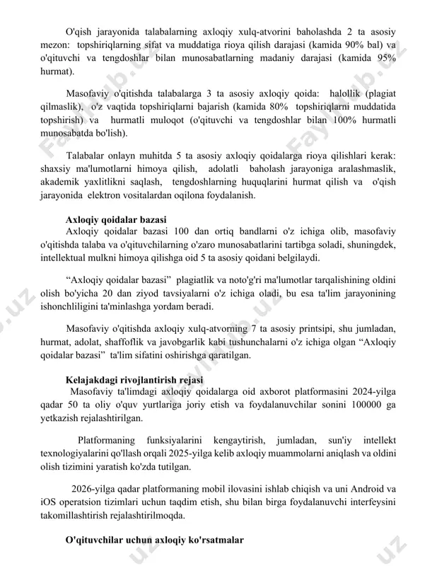 h darajasi (kamida 90% bal) va o'qituvchi va tengdoshlar bilan munosabatlarning madaniy darajasi (kamida 95% hurmat). masofaviy o'qitishda talabalarga 3 ta asosiy axloqiy qoida: halollik (plagiat qilmaslik), o'z vaqtida topshiriqlarni bajarish (kamida 80% topshiriqlarni muddatida topshirish) va hurmatli muloqot (o'qituvchi va tengdoshlar bilan 100% hurmatli munosabatda bo'lish). talabalar onlayn muhitda 5 ta asosiy axloqiy qoidalarga rioya qilishlari kerak: shaxsiy ma'lumotlarni himoya qilish, adolatli baholash jarayoniga aralashmaslik, akademik yaxlitlikni saqlash, tengdoshlarning huquqlarini hurmat qilish va o'qish jarayonida elektron vositalardan oqilona foydalanish. axloqiy qoidalar bazasi axloqiy qoidalar bazasi 100 dan ortiq bandlarni o'z ichiga olib, masofaviy o'qitishda talaba va o'qituvchilarning o'zaro munosabatlarini tartibga soladi, shuningdek, intellektual mulkni himoya qilishga oid 5 ta asosiy qoidani belgilaydi. “axloqiy qoidalar bazasi” plagiatlik va noto'g'ri ma'lumotlar tarqalishining oldini olish bo'yicha 20 dan ziyod tavsiyalarni o'z ichiga oladi, bu esa ta'lim jarayonining ishonchliligini ta'minlashga yordam beradi. masofaviy o'qitishda axloqiy xulq-atvorning 7 ta asosiy printsipi, shu jumladan, hurmat, …