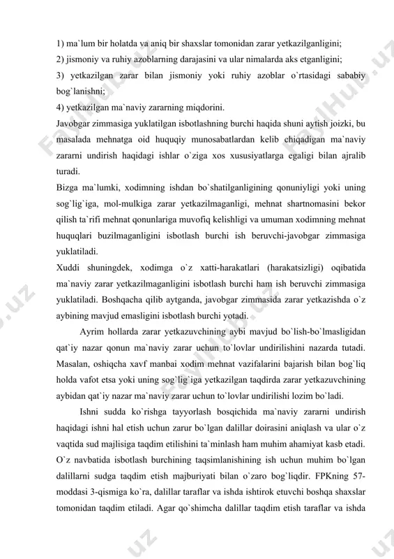 4) zarar yetkazuvchining ayb darajasi; 5) jabrlanuvchining shaxsiy xususiyatlari; 6) to`lovning miqdori. fpkning 57-moddasi 1-qismiga muvofiq, har bir taraf o`zining talablari va e`tirozlariga asos qilib ko`rsatgan holatlarni isbotlashi shart. ma`naviy zararni undirish to`g`risidagi ishlar bo`yicha isbotlash burchi quyidagicha taqsimlanadi, ya`ni da`vogar quyidagilarni isbotlashi shart: 1) ma`lum bir holatda va aniq bir shaxslar tomonidan zarar yetkazilganligini; 2) jismoniy va ruhiy azoblarning darajasini va ular nimalarda aks etganligini; 3) yetkazilgan zarar bilan jismoniy yoki ruhiy azoblar o`rtasidagi sababiy bog`lanishni; 4) yetkazilgan ma`naviy zararning miqdorini. javobgar zimmasiga yuklatilgan isbotlashning burchi haqida shuni aytish joizki, bu masalada mehnatga oid huquqiy munosabatlardan kelib chiqadigan ma`naviy zararni undirish haqidagi ishlar o`ziga xos xususiyatlarga egaligi bilan ajralib turadi. bizga ma`lumki, xodimning ishdan bo`shatilganligining qonuniyligi yoki uning sog`lig`iga, mol-mulkiga zarar yetkazilmaganligi, mehnat shartnomasini bekor qilish ta`rifi mehnat qonunlariga muvofiq kelishligi va umuman xodimning mehnat huquqlari buzilmaganligini isbotlash burchi ish beruvchi-javobgar zimmasiga yuklatiladi. xuddi shuningdek, xodimga o`z xatti-harakatlari (harakatsizligi) …
