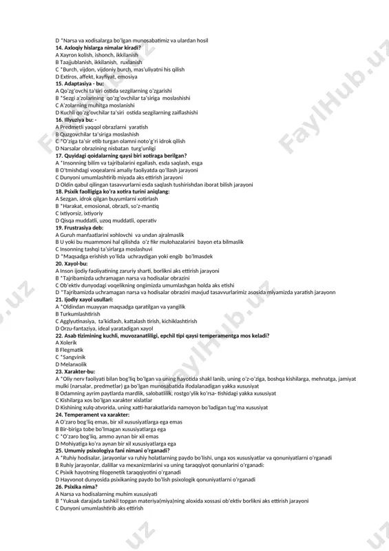 -larning ayrim belgi va xususiya-tlarini, ichki a’zolarda ro’y beradigan c narsalarning muxim belgi va xususiyatlarini yaxlit aks ettirish ayrim o’zgarishlarini aks ettirish d dunyoni umumlashtirib aks ettirish 11. analizator - bu: a *sezgi hosil bo’lishda zarur bo’lgan anatom-fiziologik apparat b bosh miya po’stidagi maxsus markaz c afferent nerv, reseptor d sezgi a’zolarining bir turi 12. umumiy psixologiya fani nimani o’rganadi? a psixologik qonuniyatlarni o’rganadi b ruhiy jarayonlar, dalillar va mexanizmlarini va uning taraqqiyot qonunlarini o’rganadi: c psixik hayotning filogenetik taraqqiyotiii o’rganadi d *ruhiy hodisalar, jarayonlar va ruhiy holatlarning paydo bo’lishi, unga xos 13. hissiyot bu - a kishining yashash sharoiti, ta’lim-tarbiyasi va atrofidagilarga bo’lgan munosabatida namoyon bo’ladigan individual xususiyati b inson psixikasining o’ziga xosligi c narsa va xodisalarni, kechirilgan tuyg’u va hislarni esda qoldirish, esga tushirishdan iborat psixik jarayon d *narsa va xodisalarga bo’lgan munosabatimiz va ulardan hosil 14. axloqiy hislarga nimalar kiradi? a xayron kolish, ishonch, ikkilanish b taajjublanish, …