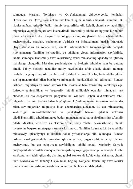 ilan bog'liq va mintaqaviy hamkorliksiz hal etilmaydi. bundan tashqari, migratsiya va inson savdosi kabi masalalar ham transmilliy xarakterga ega. iqtisodiy qiyinchiliklar va beqarorlik tufayli millionlab odamlar mintaqani tark etmoqda, bu esa chegaralarda jinoyatchilikni oshiradi. ushbu xavf-xatarlarni tahlil qilganda, ularning bir-biri bilan bog'liqligini ko'rish mumkin: terrorizm narkotrafik bilan, suv mojarolari migratsiya bilan chambarchas aloqador. bu esa mintaqaning xavfsizligini murakkablashtiradi va yakkalikda harakat qilishni imkonsiz qiladi.transmilliy tahdidlarning oqibatlari mintaqaning barqaror rivojlanishiga to'sqinlik qiladi. masalan, terrorizm va ekstremizm iqtisodiy o'sishni sekinlashtiradi, chunki investorlar beqaror mintaqaga sarmoya kiritmaydi. tahlillar ko'rsatadiki, bu tahdidlar mintaqaviy iqtisodiyotga milliardlab dollar yo'qotishlarga olib kelmoqda. bundan tashqari, ekologik tahdidlar, masalan, iqlim o'zgarishi, qurg'oqchilik va tabiiy ofatlarni kuchaytiradi, bu esa oziq-ovqat xavfsizligiga tahdid soladi. markaziy osiyoda qurg'oqchiliklar chastalashmoqda, bu esa qishloq xo'jaligiga zarar yetkazmoqda. ushbu xavf-xatarlarni tahlil qilganda, ularning global kontekstda ko'rib chiqilishi zarur, chunki ular yevroosiyo va janubiy osiyo bilan bog'liq. natijada, transmilliy xavf-xatarlar mintaqaning xavfsizligini buzadi va chuqur tizimli …
