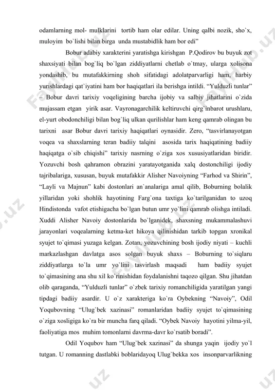 munosabatda bo`lishdan nihoyatda nafratlangan bobur, harbiy yurishlarda o`z muxoliflarini o`ldirishga farmon berar edi. u insonlarni, aholi yashaydigan qishloqlarni talashni yomon gunoh deb hisoblardi, ammo lashkarlari uning amri bilan odamlarning mol- mulklarini tortib ham olar edilar. uning qalbi nozik, sho`x, muloyim bo`lishi bilan birga unda mustabidlik ham bor edi” bobur adabiy xarakterini yaratishga kirishgan p.qodirov bu buyuk zot shaxsiyati bilan bog`liq bo`lgan ziddiyatlarni chetlab o`tmay, ularga xolisona yondashib, bu mutafakkirning shoh sifatidagi adolatparvarligi ham, harbiy yurishlardagi qat`iyatini ham bor haqiqatlari ila berishga intildi. “yulduzli tunlar” – bobur davri tarixiy voqeligining barcha ijobiy va salbiy jihatlarini o`zida mujassam etgan yirik asar. vayronagarchilik keltiruvchi qirg`inbarot urushlaru, el-yurt obodonchiligi bilan bog`liq ulkan qurilishlar ham keng qamrab olingan bu tarixni asar bobur davri tarixiy haqiqatlari oynasidir. zero, “tasvirlanayotgan voqea va shaxslarning teran badiiy talqini asosida tarix haqiqatining badiiy haqiqatga o`sib chiqishi” tarixiy nasrning o`ziga xos xususiyatlaridan biridir. yozuvchi bosh qahramon obrazini yaratayotganida xalq dostonchiligi ijodiy …