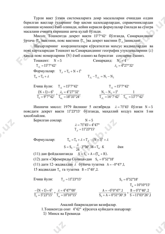 қори кульминацияда турган бўлсин. у ҳолда 15 март куни ўртача қуёш вақти бўйича mh3017 , юлдуз вақти ҳисобида h7 га мос бўлар экан. (бу усулда, 0s нинг мазкур сана мобайнида қуёш суткасига нисбатан ортиб бориши ҳисобга олинмайди, албатта). турли вақт ўлчов системаларига доир масалаларни ечишдан олдин берилган вақтлар (уларнинг бир қисми календарлардан, справочниклардан олиниши мумкин) ёзиб олинади, кейин керакли формулалар ёзилади ва сўнгра масалани ечишга киришиш анча қулай бўлади. мисол: тошкентда декрет вақти smh 42715 бўлганда, самарқанднинг ўртача  mt вақтини, пояс вақтини   2nt ва декрет вақтини   2дt аниқланг. шаҳарларнинг координаталари кўрсатилган махсус жадваллардан ва пояс карталаридан тошкент ва самарқанднинг географик узунламаларини   ҳамда пояс номерларини  n ёзиб оламиз ва берилган сонларни ёзамиз. тошкент: 5n самарқанд: 42 n smh дt 42715 1  smh 322742  формулалар: h д ntt 10   0ttm 2121 nntt дд  ечиш йули: smh дt 42715 1 …