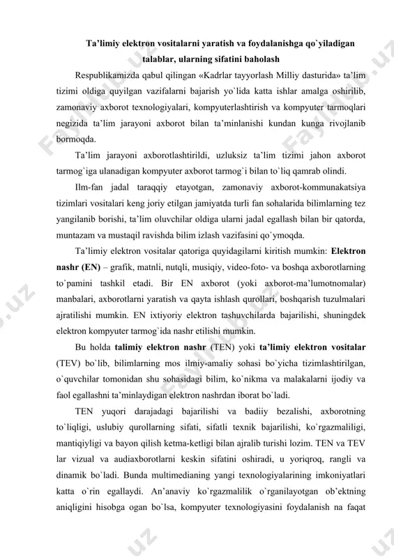 orotning to`liqligi, uslubiy qurollarning sifati, sifatli texnik bajarilishi, ko`rgazmaliligi, mantiqiyligi va bayon qilish ketma-ketligi bilan ajralib turishi lozim. ten va tev lar vizual va audiaxborotlarni keskin sifatini oshiradi, u yoriqroq, rangli va dinamik bo`ladi. bunda multimedianing yangi texnologiyalarining imkoniyatlari katta o`rin egallaydi. an’anaviy ko`rgazmalilik o`rganilayotgan ob’ektning aniqligini hisobga ogan bo`lsa, kompyuter texnologiyasini foydalanish na faqat haqiqiy ob’ektlarning dinamik imkoniyatlarini ifodalash, balkiilmiy qonuniyatlarning, nazariyalarni, tushunchalarni ifodalash imkoniyatlari mumkin bo`ladi. tev larning asosiy komponentlari bo`lishi mumkin bo`lgan ta’limga mo`ljallangan kompyuter vositalarining asosiy ko`rinishlari: umumiy mo`ljallangan xizmat dasturiy vositalar; o`quvchilarning egallagan bilim, ko`nikma va malakalarini nazorat qilish va o`lchash uchun dasturiy vositalar; elektron trenajerlar; matematik va imitatsion modellashtirish uchun dasturiy vositalar; uzoqdan kiriladigan laboratoriya va virtual laboratoriyalarning dasturiy vositalari; axborot-izlash ma’lumotnomalik tizimlar; avtomatlashtirilgan o`qitish tizimlari (ao`t); elektron darsliklar (ed); ekspert o`qitish tizimlari (eo`t), intellektual o`qitish tizimlari (io`t); kasbiy faoliyatni avlmatlashtirish tizimlari kabi bo`lishi mumkin. ushbu komponentalarni qisqacha bayoni bilan tanishib chiqamiz. a) umumiy …
