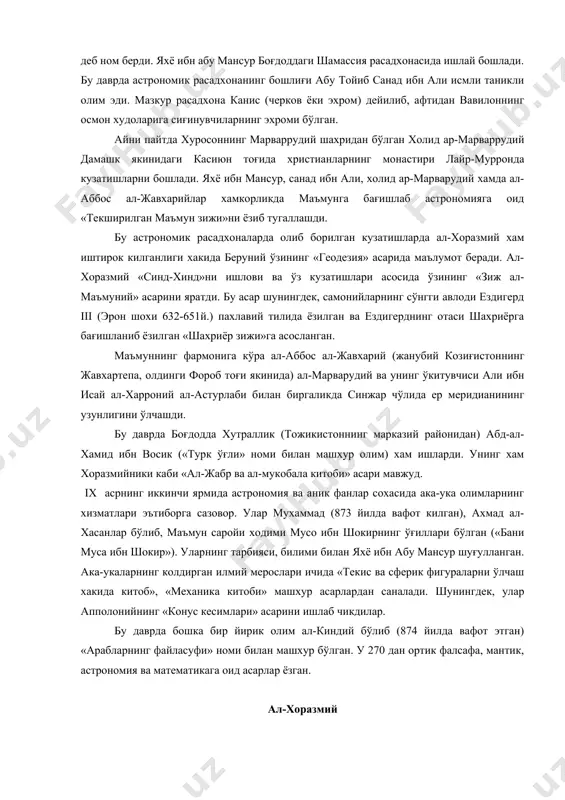 оний ал-астурлаби билан биргаликда синжар чўлида ер меридианининг узунлигини ўлчашди. бу даврда боғдодда хутраллик (тожикистоннинг марказий районидан) абд-ал-хамид ибн восик («турк ўғли» номи билан машхур олим) хам ишларди. унинг хам хоразмийники каби «ал-жабр ва ал-мукобала китоби» асари мавжуд. ix асрнинг иккинчи ярмида астрономия ва аник фанлар сохасида ака-ука олимларнинг хизматлари эътиборга сазовор. улар мухаммад (873 йилда вафот килган), ахмад ал-хасанлар бўлиб, маъмун саройи ходими мусо ибн шокирнинг ўғиллари бўлган («бани муса ибн шокир»). уларнинг тарбияси, билими билан яхё ибн абу мансур шуғулланган. ака-укаларнинг колдирган илмий мерослари ичида «текис ва сферик фигураларни ўлчаш хакида китоб», «механика китоби» машхур асарлардан саналади. шунингдек, улар апполонийнинг «конус кесимлари» асарини ишлаб чикдилар. бу даврда бошка бир йирик олим ал-киндий бўлиб (874 йилда вафот этган) «арабларнинг файласуфи» номи билан машхур бўлган. у 270 дан ортик фалсафа, мантик, астрономия ва математикага оид асарлар ёзган. ал-хоразмий ал-хоразмий хакида биографик маълумотлар, бахтга карши, бизгача етиб келмаган. унинг туғилган йили …