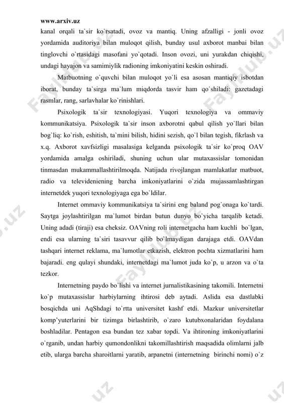alistikasining takomili. internetni ko`p mutaxassislar harbiylarning ihtirosi deb aytadi. aslida esa dastlabki bosqichda uni aqshdagi to`rtta universitet kashf etdi. mazkur universitetlar komp’yuterlarini bir tizimga birlashtirib, o`zaro kutubxonalaridan foydalana boshladilar. pentagon esa bundan tez xabar topdi. va ihtironing imkoniyatlarini o`rganib, undan harbiy qumondonlikni takomillashtirish maqsadida olimlarni jalb etib, ularga barcha sharoitlarni yaratib, arpanetni (internetning birinchi nomi) o`z maqsadlariga yo`naltirdi. uzoqqa bormay undan jurnalistlar ham foydalana boshladi. natijada internet jurnalistikasi paydo bo`ldi. internet jurnalistikasi - katta va muhim mavzu, uni ma`ruzaning bir qismida ochib berishning iloji yo`q (qaralsin: kalmo`kov a.a., koxanova l.a. internet-jurnalistika. m.: yuniti-dana, 2005). shuning uchun biz faqat uning ijobiy va salbiy tomonlarini aytib o`tamiz. internetning qulayliklari: arzon, tezkor, texnik jihatdan materiallarni joylashtirish qiyin emas, ma`lumotlarni katta hajmda o`rnatish mumkin, ularni turli tillarga ugirish oson, axborot chegara va masofani bilmaydi va x.k. salbiy oqibatlari: xohlagan odam istagan axboroti bilan virtual maydonga to`siqsiz kirib kelishi, nazorat yo`qligi va shu tufayli terroristik …