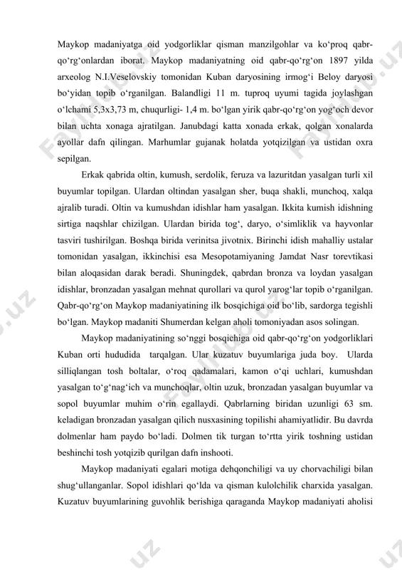 kerak. kura-araks madaniyati egalari mishyakli bronzadan foydalangan. metallar kavkazning o‘zidan qazib olingan. bolta, tesha, o‘roq, pichoq, nayzaning uchi, taqinchoq va boshqa buyumlar topilgan. tuxumsimon shaklda yasalgan sopollarning irti silliqlanib, sirtiga ko‘kimtir, qora va qizil rangda angob surtilgan. maykop madaniyati. shimoliy kavkazda kuro-araks madaniyati bilan bir davrda maykop madaniyati ham rivojlangan. bu madaniyat taman yarim oroli va kuban bo‘yi hududidan chechniya va ingushetiyagacha bo‘lgan yerlarga tarqagan. bu madaniyatning nomi maykop shahri yaqinida o‘rganilgan qabr-qo‘rg‘ondan olingan. maykop madaniyatga oid yodgorliklar qisman manzilgohlar va ko‘proq qabr-qo‘rg‘onlardan iborat. maykop madaniyatning oid qabr-qo‘rg‘on 1897 yilda arxeolog n.i.veselovskiy tomonidan kuban daryosining irmog‘i beloy daryosi bo‘yidan topib o‘rganilgan. balandligi 11 m. tuproq uyumi tagida joylashgan o‘lchami 5,3x3,73 m, chuqurligi- 1,4 m. bo‘lgan yirik qabr-qo‘rg‘on yog‘och devor bilan uchta xonaga ajratilgan. janubdagi katta xonada erkak, qolgan xonalarda ayollar dafn qilingan. marhumlar gujanak holatda yotqizilgan va ustidan oxra sepilgan. erkak qabrida oltin, kumush, serdolik, feruza va lazuritdan yasalgan turli …