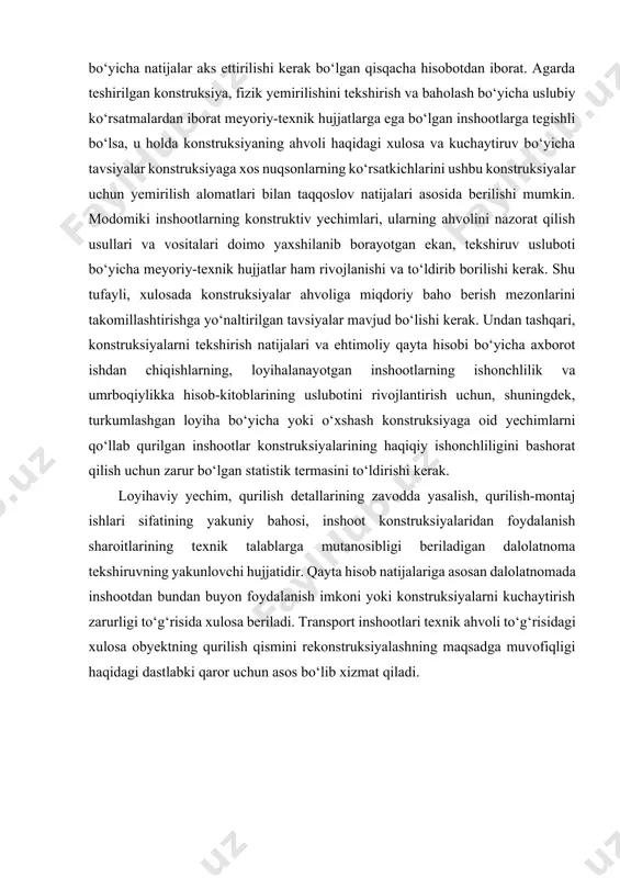 taruvchi konstruksiyalarning xillari, ularning texnik ahvoli va haqiqiy ishonchliligi, mavjud nuqson va shikastlanishlar hamda konstruksiyalarni kuchaytirish yoki profilaktika qilish bо‘yicha tavsiyalar aks ettiriladi. pasportda shuningdek tekshiruvni о‘tkazgan tashkilot, tekshiruv sanasi va konstruksiyalarni tiklash hamda bundan keyingi tekshiruvning tavsiya qilinuvchi muddatlari uqtiriladi. konstruksiyalar ahvoli tо‘g‘risidagi hulosa tekshiruvning barcha turlari bо‘yicha natijalar aks ettirilishi kerak bо‘lgan qisqacha hisobotdan iborat. agarda teshirilgan konstruksiya, fizik yemirilishini tekshirish va baholash bо‘yicha uslubiy kо‘rsatmalardan iborat meyoriy-texnik hujjatlarga ega bо‘lgan inshootlarga tegishli bо‘lsa, u holda konstruksiyaning ahvoli haqidagi xulosa va kuchaytiruv bо‘yicha tavsiyalar konstruksiyaga xos nuqsonlarning kо‘rsatkichlarini ushbu konstruksiyalar uchun yemirilish alomatlari bilan taqqoslov natijalari asosida berilishi mumkin. modomiki inshootlarning konstruktiv yechimlari, ularning ahvolini nazorat qilish usullari va vositalari doimo yaxshilanib borayotgan ekan, tekshiruv usluboti bо‘yicha meyoriy-texnik hujjatlar ham rivojlanishi va tо‘ldirib borilishi kerak. shu tufayli, xulosada konstruksiyalar ahvoliga miqdoriy baho berish mezonlarini takomillashtirishga yо‘naltirilgan tavsiyalar mavjud bо‘lishi kerak. undan tashqari, konstruksiyalarni tekshirish natijalari va ehtimoliy qayta …