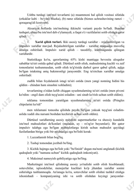 larini namoyish qilish vositasi sifatida qimmat soatlar. ya'ni, mahsulot shaxsiyat yoki shaxslararo shovqin bilan bog'liq har qanday muammoni hal qilish qobiliyatiga asoslangan holda ishlatiladi. ushbu turdagi iste'mol tovarlarni (a) muammoni hal qilish vositasi sifatida (erkaklar kabi – bo'yinli bluzka), (b) ramz sifatida (biznes uchrashuvining ramzi – qoraqarag'ali kostyum). aksariyat hollarda iste'molning ikkinchi varianti paydo bo'ladi. bundan tashqari, shaxs bu iste'mol deb o'ylamaydi, u faqat o'z vazifalarini sotib olishga qaror qiladi. 1. xarid qilish turlari. ikki asosiy turdagi xaridlar – rejalashtirilgan va impulsiv xaridlar mavjud. rejalashtirilgan xaridlar – xaridlar maqsadga muvofiq amalga oshiriladi. impulsiv xarid qilish – tasodifiy, kutilmaganda qilingan xaridlardir. statistikaga ko'ra, qarorlarning 65% kishi mantiqqa bevosita aloqador sabablar ta'siri ostida qabul qiladi. dürtüsel sotib olish, mahsulotning kuchli va zaif tomonlarini tushunmasdan, sotib olish to'g'risida darhol qaror qabul qilish, aqlga bo'lgan istakning aniq hukmronligi jarayonidir. eng ta'sirchan xaridlar amalga oshiriladi: zudlik bilan foydalanish istagi ta'siri ostida (men yangi nonning hidini …