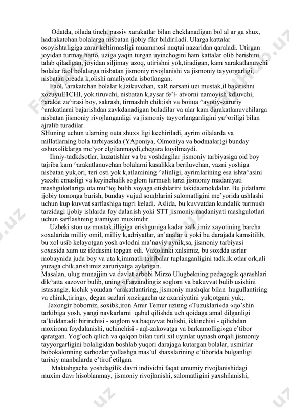 odikasi fanida bu xarakatlarini %ayotiy-zaruriy xarakatlar deb atash kabul kdlingan. xayotiy-zaruriy xarakatlar yurish, yugurish, sakrashlar, tirmashib chik,ish.char, osilishlar, tayanishlar va boshsa k,ator eng sodsa ^arakatlarni uzida mujassamlashtiradi va ular ta’lim tizimining barcha zvenolarida jismoniy madaniyat dasturiga ukuv materiali sifatida kiritilgan. bunday ^arakatlarning za^irasini boyligiga kdrab, maktabgacha ta’l im muassasasi tarbiyalanuvchisiga faol ^arakatlanishni yok,tiruvchi yoki uning aksi faol \arakatlardan uzini chetga tortuvchi bolalar deb ba^o berish yoki farkdash tarbiya amaliyotidagi odatdagi hol tarzida qabul qilingan. odatda, oilada tinch, passiv xarakatlar bilan cheklanadigan bol al ar ga shux, hadrakatchan bolalarga nisbatan ijobiy fikr bildiriladi. ularga kattalar osoyishtaligiga zarar keltirmasligi muammosi nuqtai nazaridan qaraladi. utirgan joyidan turmay hatto, uziga yaqin turgan uyinchogini ham kattalar olib berishini talab qiladigan, joyidan siljimay uzoq, utirishni yok,tiradigan, kam xarakatlanuvchi bolalar faol bolalarga nisbatan jismoniy rivojlanishi va jismoniy tayyorgarligi, nisbatan oreada k,olishi amaliyotda isbotlangan. faol, \arakatchan bolalar k,izikuvchan, xar narsani uzi mustak,il bajarishni xozuyue1chi, yok.tiruvchi, nisbatan k,aysar fe’l- …