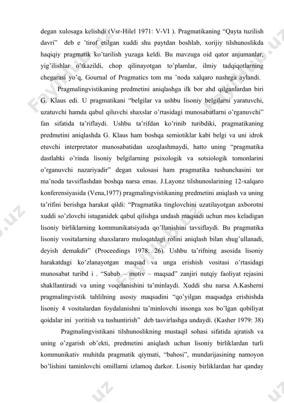 an xuddi shu paytdan boshlab, xorijiy tilshunoslikda haqiqiy pragmatik ko’tarilish yuzaga keldi. bu mavzuga oid qator anjumanlar, yig’ilishlar o’tkazildi, chop qilinayotgan to’plamlar, ilmiy tadqiqotlarning chegarasi yo’q, gournal of pragmatics tom ma ’noda xalqaro nashrga aylandi. pragmalingvistikaning predmetini aniqlashga ilk bor ahd qilganlardan biri g. klaus edi. u pragmatikani “belgilar va ushbu lisoniy belgilarni yaratuvchi, uzatuvchi hamda qabul qiluvchi shaxslar o’rtasidagi munosabatlarni o’rganuvchi” fan sifatida ta’riflaydi. ushbu ta’rifdan ko’rinib turibdiki, pragmatikaning predmetini aniqlashda g. klaus ham boshqa semiotiklar kabi belgi va uni idrok etuvchi interpretator munosabatidan uzoqlashmaydi, hatto uning “pragmatika dastlabki o’rinda lisoniy belgilarning psixologik va sotsiologik tomonlarini o’rganuvchi nazariyadir” degan xulosasi ham pragmatika tushunchasini tor ma’noda tavsiflashdan boshqa narsa emas. j.layonz tilshunoslarining 12-xalqaro konferensiyasida (vena,1977) pragmalingvistikaning predmetini aniqlash va uning ta’rifini berishga harakat qildi: “pragmatika tinglovchini uzatilayotgan axborotni xuddi so’zlovchi istaganidek qabul qilishga undash maqsadi uchun mos keladigan lisoniy birliklarning kommunikatsiyada qo’llanishini tavsiflaydi. bu pragmatika lisoniy vositalarning shaxslararo muloqatdagi rolini …