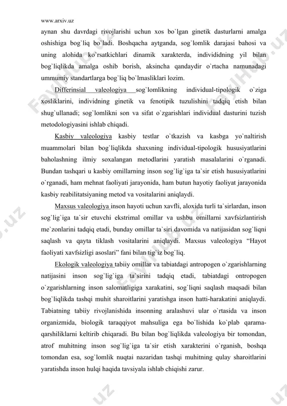 ini o`rganadi. har bir yosh davrida istalgan organizm tizimining holati aynan shu davrdagi rivojlarishi uchun xos bo`lgan ginetik dasturlarni amalga oshishiga bog`liq bo`ladi. boshqacha aytganda, sog`lomlik darajasi bahosi va uning alohida ko`rsatkichlari dinamik xarakterda, individidning yil bilan bog`liqlikda amalga oshib borish, aksincha qandaydir o`rtacha namunadagi ummumiy standartlarga bog`liq bo`lmasliklari lozim. differinsial valeologiya sog`lomlikning individual-tipologik o`ziga xosliklarini, individning ginetik va fenotipik tuzulishini tadqiq etish bilan shug`ullanadi; sog`lomlikni son va sifat o`zgarishlari individual dasturini tuzish metodologiyasini ishlab chiqadi. kasbiy valeologiya kasbiy testlar o`tkazish va kasbga yo`naltirish muammolari bilan bog`liqlikda shaxsning individual-tipologik hususiyatlarini baholashning ilmiy soxalangan metodlarini yaratish masalalarini o`rganadi. bundan tashqari u kasbiy omillarning inson sog`lig`iga ta`sir etish hususiyatlarini o`rganadi, ham mehnat faoliyati jarayonida, ham butun hayotiy faoliyat jarayonida kasbiy reabilitatsiyaning metod va vositalarini aniqlaydi. maxsus valeologiya inson hayoti uchun xavfli, aloxida turli ta`sirlardan, inson sog`lig`iga ta`sir etuvchi ekstrimal omillar va ushbu omillarni xavfsizlantirish me`zonlarini tadqiq etadi, bunday omillar ta`siri davomida va …