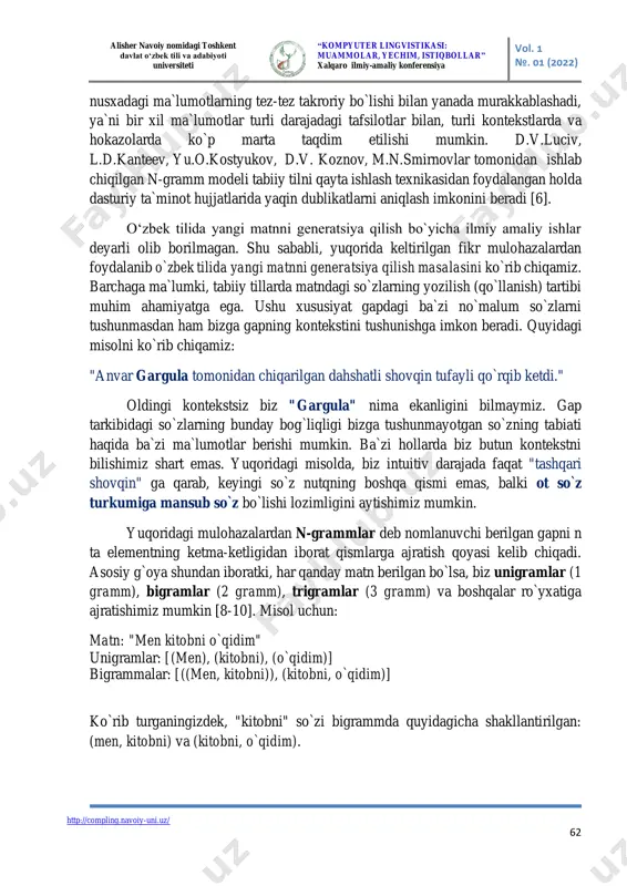 arafrazalarni generatsia qilish masalalari ko`rib chiqilgan [3]. k.g. srinivasa va b.n.shree devi tomonidan sun`iy intellekt metodlaridan hisoblangan gpuga asoslangan n-gramm satrlarni moslashtirish algoritmi va katta hajmdagi hujjatlarda satrlarni izlash uchun ballar jadvali yondashuviga asoslangan [4]. katta hajmdagi hujjatlarda satrlarni izlash va uning gpuni amalga oshirish uchun n-gramm modeliga optimallashtirilgan yangi yondashuvni taklif qilingan. algoritm gpgpu-lardan ko'plab hujjatlardagi satrlarni qidirish uchun n-gramm belgilar darajasidagi parallel skorlar jadvali yondashuvi va cuda api yordamida qidirish uchun foydalanadi. e.mulyani tominidan polinomial bayes metodidan foydalangan holda, n-grammlar orqali martndagi xususiyatlarni ajratib olish va tanlash usullari tahlil qililgan [5]. dasturiy ta`minot hujjatlarini ishlab chiqish ko`pincha nusxa ko`chirishni o`z ichiga oladi, bu esa juda ko`p takroriy matnlarni hosil qilinishiga olib keladi. bunday dublikatlar, ayniqsa, dasturiy ta`minot va uning hujjatlarining ishlash muddati uzoq bo`lgan taqdirda, hujjatlarni saqlashni qiyin va qimmat qiladi. vaziyat ikki alisher navoiy nomidagi toshkent davlat o‘zbek tili va adabiyoti universiteti “kompyuter lingvistikasi: muammolar, yechim, istiqbollar” …