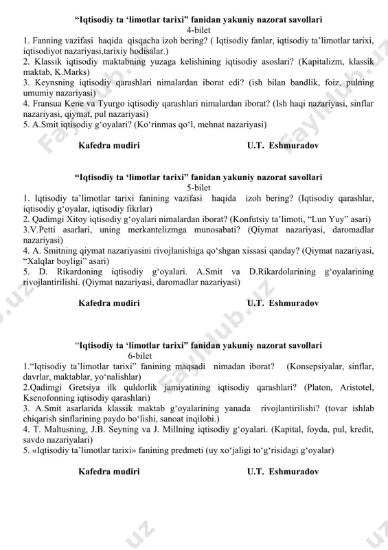 ari (merkantelizm, dastlabki va keying merkantilizm.) 5. klassik iqtisodiy maktabning vujudga kelishi. p. buagilbergning iqtisodiy qarashlari. (qiymatning mehnat nazariyasi, iste’mol qiymati) kafedra mudiri u.t. eshmuradov “iqtisodiy ta ‘limotlar tarixi” fanidan yakuniy nazorat savollari 4-bilet 1. fanning vazifasi haqida qisqacha izoh bering? ( iqtisodiy fanlar, iqtisodiy ta’limotlar tarixi, iqtisodiyot nazariyasi,tarixiy hodisalar.) 2. klassik iqtisodiy maktabning yuzaga kelishining iqtisodiy asoslari? (kapitalizm, klassik maktab, k.marks) 3. keynsning iqtisodiy qarashlari nimalardan iborat edi? (ish bilan bandlik, foiz, pulning umumiy nazariyasi) 4. fransua kene va tyurgo iqtisodiy qarashlari nimalardan iborat? (ish haqi nazariyasi, sinflar nazariyasi, qiymat, pul nazariyasi) 5. a.smit iqtisodiy g‘oyalari? (ko‘rinmas qo‘l, mehnat nazariyasi) kafedra mudiri u.t. eshmuradov “iqtisodiy ta ‘limotlar tarixi” fanidan yakuniy nazorat savollari 5-bilet 1. iqtisodiy ta’limotlar tarixi fanining vazifasi haqida izoh bering? (iqtisodiy qarashlar, iqtisodiy g‘oyalar, iqtisodiy fikrlar) 2. qadimgi xitoy iqtisodiy g‘oyalari nimalardan iborat? (konfutsiy ta’limoti, “lun yuy” asari) 3.v.petti asarlari, uning merkantelizmga munosabati? (qiymat nazariyasi, daromadlar nazariyasi) …