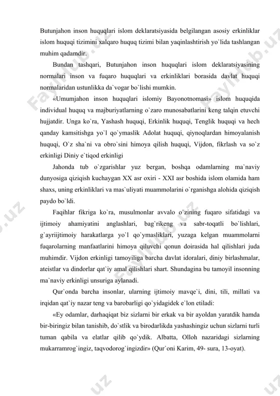 da barcha insonlar, ularning ijtimoiy mavqe`i, dini, tili, millati va irqidan qat`iy nazar teng va barobarligi qo`yidagidek e`lon etiladi: «ey odamlar, darhaqiqat biz sizlarni bir erkak va bir ayoldan yaratdik hamda bir-biringiz bilan tanishib, do`stlik va birodarlikda yashashingiz uchun sizlarni turli tuman qabila va elatlar qilib qo`ydik. albatta, olloh nazaridagi sizlarning mukarramrog`ingiz, taqvodorog`ingizdir» (qur`oni karim, 49- sura, 13-oyat). ko`rinib turibdiki, zikr etilgan oyatlarda, inson huquqlari umumjahon deklaratsiyasining 1,2-moddalaridagi hamda umumjahon inson huquqlari islomiy bayonotnomasi (hamma odamlar qonun oldida tengdirlar va qonun himoyasidan foydalanishda teng imkoniyatga egadirlar)dagi mazmun, ya`ni insonlarning ozod va teng huquqligi, izzati va yuksak sharafli maqomga ega ekanligi bundan 14 asr muqaddam o`z aksini topgan. islom dini erkak va ayolning tengligini o`z qobiliyatiga qarab belgilashni afzal ko`radi. qur`on va sunnada har xil shakllarda qayd etilgan tenglik g`oyasi zamirida ham adolat tamoyili yotadi. masalan, hadislardan birida: «odamlar taroq tishlari kabi tengdirlar», deyilgan. islomda ayollar huquqi maqomi masalasini demokratik standartlar …