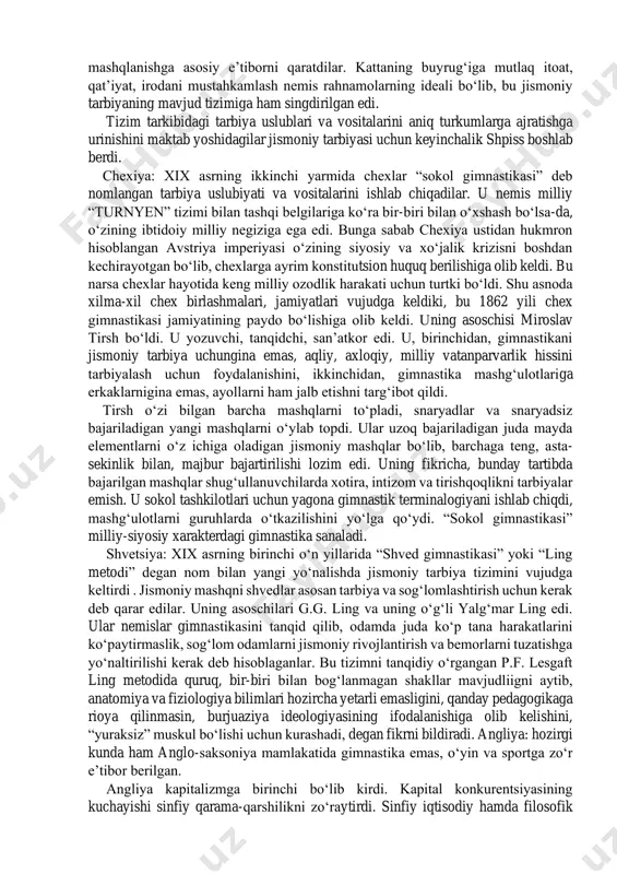 uchun jismoniy rivojlanganligi, tayyorgarligi yuqori bo‘lgan jamiyat a’zolariga muhtojligini bayon qildi. ular moddiy ne’matlar yaratishdek muhitdan ajratilib, faqat jismoniy sifatlari (kuch, tezkorlik, chidamlilik, chaqqonlik)ni rivojlantirish, tarbiyalash bilan cheklandilar. jamiyatda alohida tabaqa, kasb egasi(soqchi, jangchi) shakllandi. og‘ir va qo‘pol ritsarlarning qurollari ulardan katta jismoniy tayyorgarlik va ot bilan muomala qilishni talab qilar edi. shuning uchun ular mashg‘ulotlarda ot o‘rniga hozir bizda gimnastika mashg‘ulotlarida ishlatiladigan “ot” dan foydalanar edilar. feodallarning jismoniy tarbiya tizimi shunga yo‘naltirilgan edi. kapitalizmga kelib, burjuaziya ko‘proq odamlarni jismonan tarbiyalashni, ishchini mehnatga va vatan mudofaasiga(askarlikka) tayyorlay boshladi. tarbiyaga siyosiy tus berildi. qolaversa ko‘p soatlab konveyer, stanoklar oldida ishlashga moslaydigan mashqlar tizimidan foydalanildi. xviii asrning oxiri va xix asrning boshlarida jismoniy tarbiya jarayoning tizimini shakllangan davri boshlandi. notekis rivojlangan kapitalizm milliy rivojlanishda ham jonlanishni vujudga keltirib, qator mamlakatlarda jismoniy tarbiya tizimi, vositalari va uning uslubiyatini yaratishdek vazifalarni hal qilish kerakligi masalasini o‘rtaga tashladi. chet el mamlakatlarida jismoniy tarbiya tizimi shakllandi. …