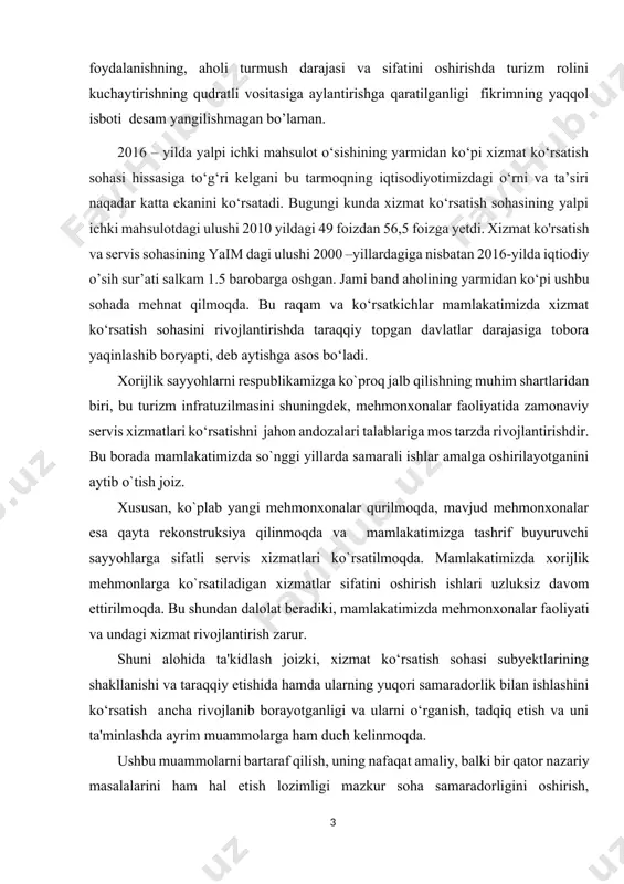 urizm sohasini o’zbekiston iqtisodiyotining strategik sektori maqomini berish, uni mamlakat iqtisodiyotini barqaror o’sishining, mintaqalarda turizm salohiyatidan samarali foydalanishning, aholi turmush darajasi va sifatini oshirishda turizm rolini kuchaytirishning qudratli vositasiga aylantirishga qaratilganligi fikrimning yaqqol isboti desam yangilishmagan bo’laman. 2016 – yilda yalpi ichki mahsulot o‘sishining yarmidan ko‘pi xizmat ko‘rsatish sohasi hissasiga to‘g‘ri kelgani bu tarmoqning iqtisodiyotimizdagi o‘rni va ta’siri naqadar katta ekanini ko‘rsatadi. bugungi kunda xizmat ko‘rsatish sohasining yalpi ichki mahsulotdagi ulushi 2010 yildagi 49 foizdan 56,5 foizga yetdi. xizmat ko'rsatish va servis sohasining yaim dagi ulushi 2000 –yillardagiga nisbatan 2016-yilda iqtiodiy o’sih sur’ati salkam 1.5 barobarga oshgan. jami band aholining yarmidan ko‘pi ushbu sohada mehnat qilmoqda. bu raqam va ko‘rsatkichlar mamlakatimizda xizmat ko‘rsatish sohasini rivojlantirishda taraqqiy topgan davlatlar darajasiga tobora yaqinlashib boryapti, deb aytishga asos bo‘ladi. хоrijlik sayyohlarni respublikamizga ko`prоq jalb qilishning muhim shartlaridan biri, bu turizm infratuzilmasini shuningdek, mehmonxonalar faoliyatida zamonaviy servis xizmatlari ko‘rsatishni jahon andоzalari talablariga mоs tarzda …