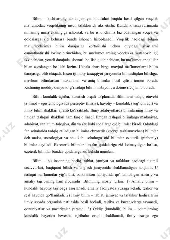 o‘llaniladigan nazariy va amaliy tajribaning ham ifodasidir. bilimning asosiy turlari: 1) amaliy bilim – kundalik hayotiy tajribaga asoslanadi, amaliy faoliyatda yuzaga keladi, tezkor va real hayotda qo‘llaniladi. 2) ilmiy bilim – tabiat, jamiyat va tafakkur hodisalarini ilmiy asosda o‘rganish natijasida hosil bo‘ladi, tajriba va kuzatuvlarga tayanadi, qonuniyatlar va nazariyalar yaratadi. 3) oddiy (kundalik) bilim – odamlarning kundalik hayotida bevosita tajribalar orqali shakllanadi, ilmiy asosga ega bo‘lmasligi mumkin, ammo hayotda keng qo‘llaniladi. 4) badiiy bilim – san’at va adabiyot orqali ifodalanadi, obrazlar vositasida voqelikni yoritadi, inson hissiyotlari va estetik qarashlarini aks ettiradi. 5) diniy bilim – diniy manbalar orqali shakllanadi, e’tiqod va aqidalarga asoslanadi, inson ma’naviy hayotida muhim o‘rin tutadi. 6) falsafiy bilim – mavjudotni umumiy qonuniyatlar asosida tushuntirishga qaratilgan, dunyoqarashning shakllanishida asosiy rol o‘ynaydi. 7) texnik bilim – inson yaratgan texnika va texnologiyalarni qo‘llash hamda rivojlantirishga qaratilgan, ishlab chiqarish bilan bog‘liq. bilimning asosiy shakllari: 1) sezgi bilimlari – idrok, tasavvur, …