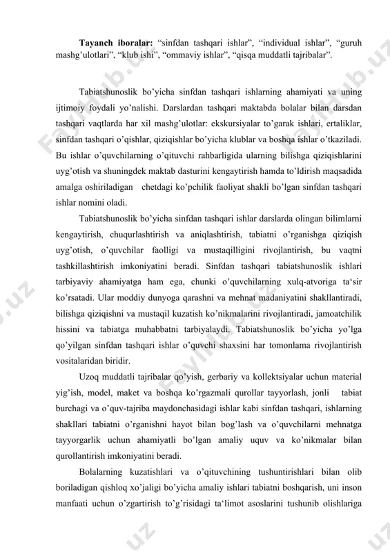 agi va o’quv-tajriba maydonchasidagi ishlar kabi sinfdan tashqari, ishlarning shakllari tabiatni o’rganishni hayot bilan bog’lash va o’quvchilarni mehnatga tayyorgarlik uchun ahamiyatli bo’lgan amaliy uquv va ko’nikmalar bilan qurollantirish imkoniyatini beradi. bolalarning kuzatishlari va o’qituvchining tushuntirishlari bilan olib boriladigan qishloq xo’jaligi bo’yicha amaliy ishlari tabiatni boshqarish, uni inson manfaati uchun o’zgartirish to’g’risidagi ta‘limot asoslarini tushunib olishlariga yordam beradi. bolalarning ijtimoiy-foydali faoliyatlari ularni mehnatga o’rgatadi va vatanparvarlik tarbiyasiga ko’maklashadi. sinfdan tashqari mashg’ulotlarning barcha turlari bir-biriga bog’liq bo’lishi, biri ikkinchisini to’ldirishi kerak. o’simlik va hayvonlar bilan ishlashga darslarda vujudga kelgan qiziqish sinfdan tashqari mashg’ulotlarda rivojlanishi mumkin, ayniqsa tabiatshunoslik bilan qiziqqan o’quvchilar esa yosh tabiatshunoslar to’garagiga birlashtirilishi mumkin. o’quvchilarda tabiiy ob‘ektlarni kollektsiyalashtirishga moyillikni, hayvonlarga muhabbatni payqagan o’qituvchi ularning qiziqishlariga qarab mashg’ulotlar topishi, tabiat to’g’risidagi fanni chuqurroq o’rganish istagini rivojlantirish zarur. sinfdan tashqari ishlarning mazmuni. tabiatshunoslik bo’yicha sinfdan tashqari ishlarga tabiatni o’rganish va muhofaza qilish, o’simliklarni o’stirish, hayvonlarni parvarish qilish bilan bog’liq bo’lgan xilma-xil mashg’ulotlar …