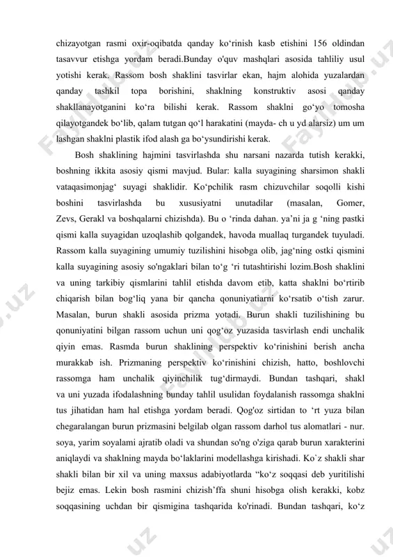 kerak. bosh shaklini to‘g‘ri tasvirlash talabadan naturani ko'rib chiqish va tasvirlashning metodik bosqichlariga rioya etishni talab qiladi. tasvirda katta shaklni tahlil qilish va ifodalash usulini egallash chizuvchiga tasvirlash natijalarini oldindan ko‘ra bilish, ya’ni uning chizayotgan rasmi oxir-oqibatda qanday ko‘rinish kasb etishini 156 oldindan tasavvur etishga yordam beradi.bunday o'quv mashqlari asosida tahliliy usul yotishi kerak. rassom bosh shaklini tasvirlar ekan, hajm alohida yuzalardan qanday tashkil topa borishini, shaklning konstruktiv asosi qanday shakllanayotganini ko‘ra bilishi kerak. rassom shaklni go‘yo tomosha qilayotgandek bo‘lib, qalam tutgan qo‘l harakatini (mayda- ch u yd alarsiz) um um lashgan shaklni plastik ifod alash ga bo‘ysundirishi kerak. bosh shaklining hajmini tasvirlashda shu narsani nazarda tutish kerakki, boshning ikkita asosiy qismi mavjud. bular: kalla suyagining sharsimon shakli vataqasimonjag‘ suyagi shaklidir. ko‘pchilik rasm chizuvchilar soqolli kishi boshini tasvirlashda bu xususiyatni unutadilar (masalan, gomer, zevs, gerakl va boshqalarni chizishda). bu o ‘rinda dahan. ya’ni ja g ‘ning pastki qismi kalla suyagidan …
