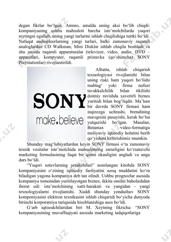 asayishi, kerak bo‘lsa yutqazishi bo‘lgan. masalan, betamax video-formatiga moliyaviy iqtisodiy holatini berib qo‘yishini keltirishimiz mumkin. shunday mag‘lubiyatlardan keyin sony firmasi o‘ta zamonaviy texnik vositalar iste’molchida mahsulotning zarurligini ko‘rsatuvchi marketing formulasining faqat bir qismi ekanligini angladi va unga dars bo‘ldi. “yuqori sotuvlarning yetakchilari” nomlangan kitobda sony kompaniyasini o‘zining iqtisodiy faoliyatini uzoq muddatini ko‘ra biladigan yagona kompaniya deb tan olindi. ushbu prognozlar asosida kompaniya tomonidan yuritilayotgan biznes, ikkita omilni baholashdan iborat edi: iste’molchining xatti-harakati va yangidan - yangi texnologiyalarni rivojlanishi. xuddi shunday yondashuv sony komponiyasini elektron texnikasini ishlab chiqarish bo‘yicha dunyoda birinchi korporatsiya tariqasida hisoblanishiga asos bo‘ldi. g‘arb iqtisodchilaridan biri m. xeytning fikricha: “sony kompaniyasining muvaffaqiyati asosida marketing tadqiqotlariga ishonmaganligidadir”, deb aytib o‘tgan. chunki ko‘p mahsulotning pioner tariqasida bo‘lishi, ular iste’molchilarning fikrini o‘rganishga hojat qolmasligini ta’kidlab o‘tgan. chunki u yoki bu ixtironi qabul qilishga ko‘p iste’molchilarning o‘zi tayyor emas edi. akio marita tomonidan ixtiro qilingan walkman pleerlari agar marketing tadqiqotlari amalga oshirilganda, …