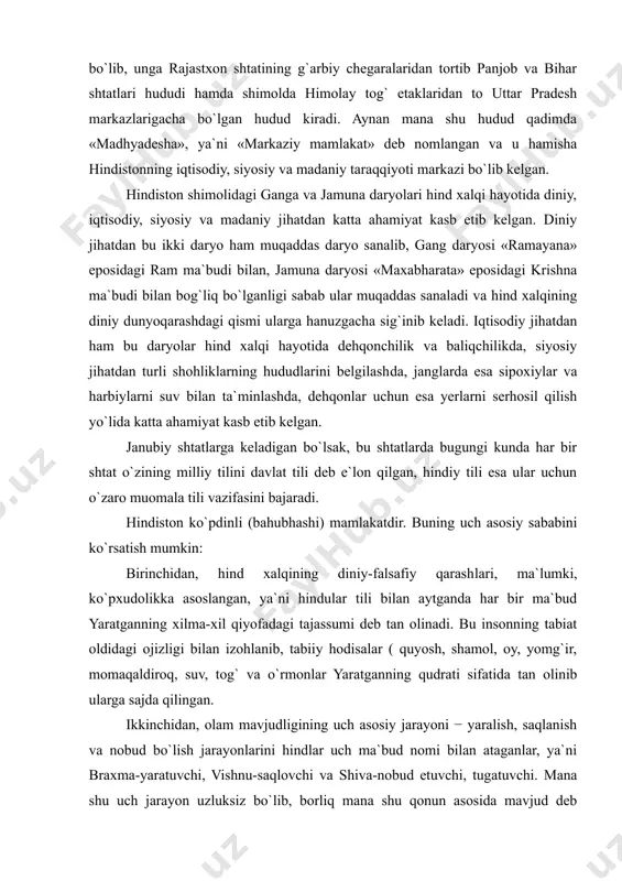 belgilash​da, janglarda esa sipoxiylar va harbiylarni suv bilan ta`minlashda, dehqonlar uchun esa yerlarni serhosil qilish yo`lida katta ahamiyat kasb etib kelgan. janubiy shtatlarga keladigan bo`lsak, bu shtatlarda bugungi kunda har bir shtat o`zining milliy tilini davlat tili deb e`lon qilgan, hindiy tili esa ular uchun o`zaro muomala tili vazifasini bajaradi. hindiston ko`pdinli (bahubhashi) mamlakatdir. buning uch asosiy sababini ko`rsatish mumkin: birinchidan, hind xalqining diniy-falsafiy qarash​lari, ma`lumki, ko`pxudolikka asoslangan, ya`ni hindular tili bilan aytganda har bir ma`bud yaratganning xilma-xil qiyofadagi tajassumi deb tan olinadi. bu insonning tabiat oldidagi ojizligi bilan izohlanib, tabiiy hodisalar ( quyosh, shamol, oy, yomg`ir, momaqaldiroq, suv, tog` va o`rmonlar yaratganning qudrati sifatida tan olinib ularga sajda qilingan. ikkinchidan, olam mavjudligining uch asosiy jarayoni − yaralish, saqlanish va nobud bo`lish jarayonlarini hindlar uch ma`bud nomi bilan ataganlar, ya`ni braxma-yaratuvchi, vishnu-saqlovchi va shiva-nobud etuvchi, tugatuvchi. mana shu uch jarayon uzluksiz bo`lib, borliq mana shu qonun asosida mavjud deb hisoblaydilar. …