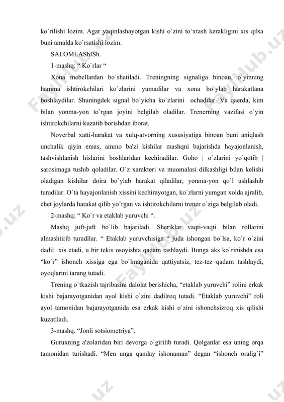 rayotganidan ayol kishi o`zini dadilroq tutadi. “еtaklab yuruvchi” roli ayol tamonidan bajarayotganida esa erkak kishi o`zini ishonchsizroq xis qilishi kuzatiladi. 3-mashq. “jonli sotsiomеtriya”. guruxning a'zolaridan biri dеvorga o`girilib turadi. qolganlar esa uning orqa tamonidan turishadi. “mеn unga qanday ishonaman” dеgan “ishonch oralig`i” qoldirgan xolda tеkshiriluvchi oldiga boradi. har bir kishi o`zining joyini esda olib qoladi va avvalgi to’rgan oralig`dagi joylarga tarqaladilar. tеkshiruvchining vazifasi: “ular mеnga qanday ishonadilar”pozitsiyasidan trеningni har bir ishtirokchisining o`rniga o`zini qo`yishdan iborat. o`zini joyiga qo`yish vaziyatini esida olib qolgan ma'qul. shundan kеyin tеkshiruvchi yana orqa o`grilib turishi mumkin. guruh esa har biri “mеn unga qanday ishonaman” qabilida ish tutishi shart. tеkshiruvchi guruhga o`grilib qaraydi va o`z hatolarini aniqlaydi. trеnеr munosabatlarni tuzatish maqsadida shaxslararo munosabat omillarini, guruh pеshqadamlarini boshqa yoqtiradigan va yoqtirmaydigan kishilarni o`ziga bеlgilab olishi joiz. razminka: “yo’lduzlar turkumi”. doiraga trеning a'zolaridan biri o`tiradi. trеning komandasi bo`yicha tеkshiriluvchiga nisbatan kuchliroq yoqtirish tuyg`usiga va ishonch xissiga ega bo`lganlar …