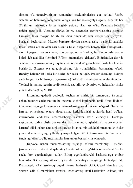 dan, inson va jamiyatning tabiatdagi bioximik jara-yonlarga ta‘siri bifurkatsiya holatining yuzaga kelishiga sabab bo’ldi. bifurkatsiya - sistemaning tashqi ta‘sir oqibatida o’z xo-tirasini yo’qotishi, ya‘ni sistemadagi vorisiylikning buzili-shini ifodalovchi termindir. shar qanday sistema o’z taraqqiyo-tining zamondagi traektoriyalariga ega bo’ladi. ushbu sistema-lar holatining o’zgarishi o’ziga xos bir xususiyatga egaki, buni ilk bor xvsh asr intihosida eyler anglab yetgan, ikki asr o’tib, puankare batafsil tadqiq etgan edi. ularning fikriga ko’ra, sistemalar traektoriyasining nisbatan barqaror davri mavjud bo’lib, bu davr davomida ular evolyutsion jarayonni boshdan kechiradilar. mazkur barqaror davrda sistema tashqi va ichki sabablar ta‘siri ostida o’z holatini asta-sekinlik bilan o’zgartirib boradi. biroq barqarorlik davri tugagach, sistema yangi davrga qadam qo’yadiki, bu davrni bifurkatsiya holati deb ataydilar (terminni r.tom muomalaga kiritgan). bifurkatsiya davrida sistema o’z muvozanatini yo’qotadi va kardinal o’zga-rishlarni boshidan kechira boshlaydi. sistema o’z taraqqiyoti-ning bir yo’nalishidan boshqasiga o’tadi. bunday holatlar tabi-atda bir necha bor sodir bo’lgan. prokariotlarning (hujayra yadrolariga ega bo’lmagan organizmlar) …
