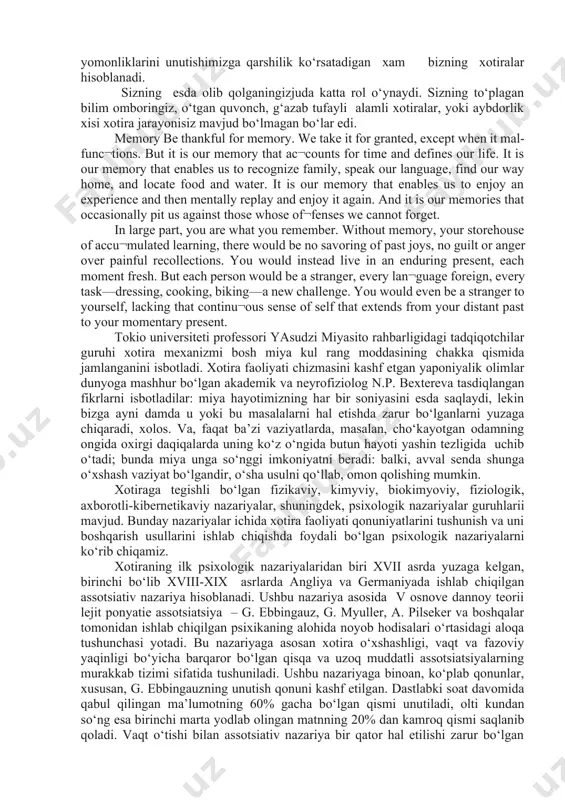 a saqlanib qolgan axborotni aniq saqlash, asosiysi esa, aniq ishlab chiqish qobiliyati; - xotira shayligi – talab etilganlarni darhol esga tushirish malakasi. xotira qaerda saqlanadi? ming yillar davomida tibbiyot xodimlari xotiraning saqlanish joyi – bosh miya ekanligiga ishonar edilar. o‘tgan asrda avval xotiradan ko‘tarilgan voqealar haqidagi axborotni o‘timish qa’ridan yuzaga chiqarish qobiliyati uchun javobgar bo‘lgan bosh miya nuqtalarini izlash ishlari boshlab yuborilgan edi. lekin miya qutisi qancha tadqiq etilmasin, axborot to‘plash va saqlash vazifasini bajaruvchi hech qanday soha aniqlanmadi. ma’lum bo‘lishicha, bu vazifani yaxlit miyaning o‘zi, uning yarim sharlari bajaradi. xotira – shaxs psixik hayotini belgilab beruvchi xususiyatdir. uning ahamiyati o‘tmish voqealarini qayd etish bilan cheklanmaydi. axir hozirgi zamondagi hech qanday harakatni jarayonlardan tashqarida tasavvur qilib bo‘lmaydi; eng oddiy psixik aktning sodir bo‘lishida har bir elementni keyingisiga bog‘lash uchun esda saqlab qolish katta ahamiyatga ega. bunday bog‘lanishga layoqatsiz bo‘lgan insonning rivojlanishi mumkin emas. faqat xotira insoniylik madaniyatining yo‘qolib ketmasligiga, tafakkurimizning …